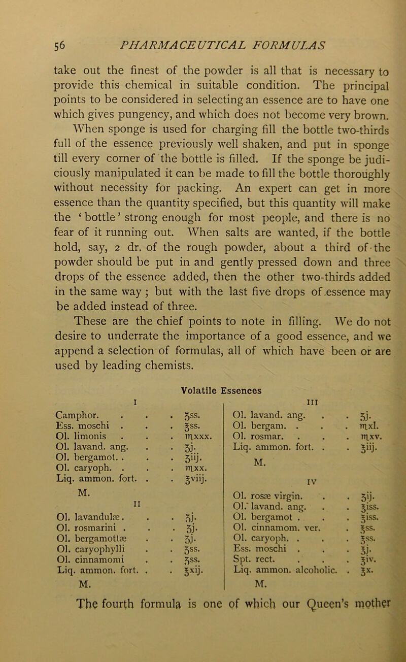 take out the finest of the powder is all that is necessary to provide this chemical in suitable condition. The principal points to be considered in selecting an essence are to have one which gives pungency, and which does not become very brown. When sponge is used for charging fill the bottle two-thirds full of the essence previously well shaken, and put in sponge till every corner of the bottle is filled. If the sponge be judi- ciously manipulated it can be made to fill the bottle thoroughly without necessity for packing. An expert can get in more essence than the quantity specified, but this quantity will make the ‘ bottle7 strong enough for most people, and there is no fear of it running out. When salts are wanted, if the bottle hold, say, 2 dr. of the rough powder, about a third of ■ the powder should be put in and gently pressed down and three drops of the essence added, then the other two-thirds added in the same way ; but with the last five drops of .essence may be added instead of three. These are the chief points to note in filling. We do not desire to underrate the importance of a good essence, and we append a selection of formulas, all of which have been or are used by leading chemists. Volatile Essences 1 Camphor. • 5SS- Ess. moschi . • 5ss- Ol. limonis . ntxxx. Ol. lavand. ang. • 5i- 01. bergamot. . • 5UJ* Ol. caryoph. . . rnxx. Liq. ammon. fort. . • 5vi>j- M. 11 01. lavandulae. • 5j* 01. rosmarini . • 5i- 01. bergamottse • 5J- Ol. caryophylli • 5SS- Ol. cinnamomi • 5SS> Liq. ammon. fort. . . $xij. M. The fourth formula is one hi 01. lavand. ang. 51 • Ol. bergam. . uixl. Ol. rosmar. nrxv. Liq. ammon. fort. . 5»j- M. IV Ol. rosse virgin. 5’J- Ol.' lavand. ang. 51SS- 01. bergamot . 5!SS. 01. cinnamom. ver. JSS. Ol. caryoph. . Vss. Ess. moschi . 5J. Spt. rect. 5,v- Liq. ammon. alcoholic. . 3X- M. of which our Queen’s mother