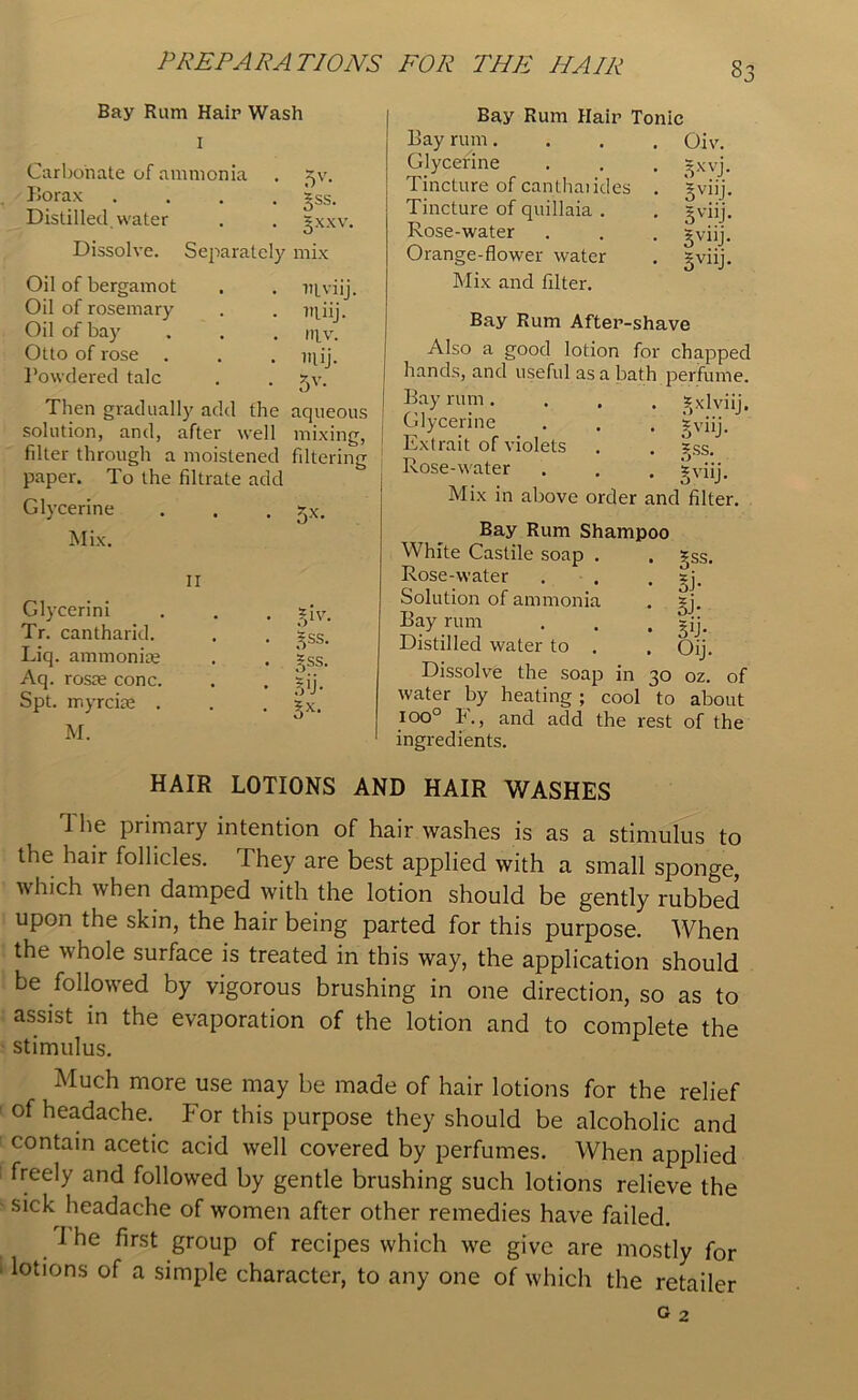 Bay Rum Hair Wash Carbonate of ammonia Borax .... Distilled, water Dissolve. Separately Oil of bergamot Oil of rosemary Oil of bay Otto of rose Powdered talc Then gradually add the solution, and, after well filter through a moistened paper. To the filtrate add Glycerine Mix. ii Glycerini Tr. cantharid. Liq. ammonite Aq. roste cone. Spt. myreke . M. Bss- 5xxv. mix ntviij. utiij. mv. uiij. 5V- aqueous mixing, filtering 5X- TH- 5SS. gss. Bay Rum Hair Tonic Bay rum. Glycerine Tincture of canthaiides Tincture of quillaia . Rose-water Orange-flower water Mix and filter. Oiv. = xyj. 5vlIj- 3vlli* 3vl]j- 5V11J* IN 5X- Bay Rum After-shave Also a good lotion for chapped hands, and useful as a bath perfume. Bay rum .... ?)Xlviij. Glycerine . . . sviij. Extrait of violets . . ?ss. Rose-water . . . gviij. Mix in above order and filter. Bay Rum Shampoo White Castile soap . Rose-water Solution of ammonia Bay rum Distilled water to . Dissolve the soap in 30 oz. of water by heating ; cool to about ioo° F., and add the rest of the ingredients. 5SS- si- 5> 5b- Oij. HAIR LOTIONS AND HAIR WASHES T he primary intention of hair washes is as a stimulus to the hair follicles. They are best applied with a small sponge, which when damped with the lotion should be gently rubbed upon the skin, the hair being parted for this purpose. When the whole surface is treated in this way, the application should be followed by vigorous brushing in one direction, so as to assist in the evaporation of the lotion and to complete the stimulus. Much more use may be made of hair lotions for the relief of headache. For this purpose they should be alcoholic and contain acetic acid well covered by perfumes. When applied freely and followed by gentle brushing such lotions relieve the sick headache of women after other remedies have failed. I he first group of recipes which we give are mostly for lotions of a simple character, to any one of which the retailer