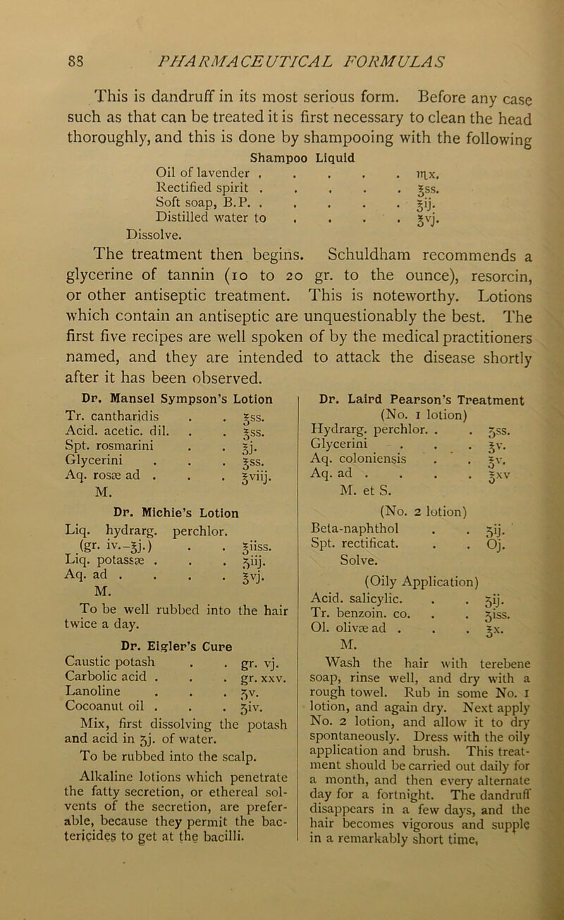 This is dandruff in its most serious form. Before any case such as that can be treated it is first necessary to clean the head thoroughly, and this is done by shampooing with the following Shampoo Liquid Oil of lavender ..... ntx, Rectified spirit ..... gss. Soft soap, B.P. , , . . . gij. Distilled water to ... *vj. Dissolve. The treatment then begins. Schuldham recommends a glycerine of tannin (io to 20 gr. to the ounce), resorcin, or other antiseptic treatment. This is noteworthy. Lotions which contain an antiseptic are unquestionably the best. The first five recipes are well spoken of by the medical practitioners named, and they are intended to attack the disease shortly after it has been observed. Dr. Mansel Sympson’s Lotion Tr. cantharidis . . gss. Acid, acetic, dil. . . §ss. Spt. rosmarini . . *j. Glycerini . . . gss. Aq. rosae ad . . . gviij. M. Dr. Laird Pearson’s Treatment (No. 1 lotion) Hydrarg. perchlor. . . Jss. Glycerini . . . jv. Aq. coloniensis . . £v. Aq. ad . . . . ?xv M. el S. ° Dr. Michie’s Lotion Liq. hydrarg. perchlor. ,(gr- iv—SJ-) • • Sihs. Liq. potassae . . . ^iij. Aq. ad . . . . gvj. M. To be well rubbed into the hair twice a day. Dr. Eigler’s Cure Caustic potash . . gr. vj. Carbolic acid . . . gr. xxv. Lanoline . . . ^v. Cocoanut oil . . . jiv. Mix, first dissolving the potash and acid in 5j. of water. To be rubbed into the scalp. Alkaline lotions which penetrate the fatty secretion, or ethereal sol- vents of the secretion, are prefer- able, because they permit the bac- tericides to get at the bacilli. (No. 2 lotion) Beta-naphthol Spt. rectificat. Solve. (Oily Application) Acid, salicylic. Tr. benzoin, co. 01. olivse ad . . . *x. M. Wash the hair with terebene soap, rinse well, and dry with a rough towel. Rub in some No. 1 lotion, and again dry. Next apply No. 2 lotion, and allow it to dry spontaneously. Dress with the oily application and brush. This treat- ment should be carried out daily for a month, and then every alternate day for a fortnight. The dandruff disappears in a few days, and the hair becomes vigorous and supply in a remarkably short time, 5U* Oj.
