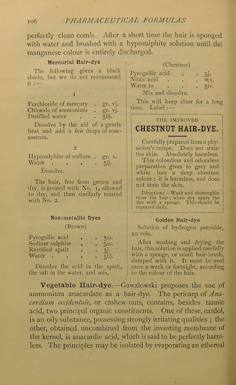 perfectly clean comb. After a short time the hair is sponged with water and brushed with a hyposulphite solution until the manganese colour is entirely discharged. Mercurial Hair-dye The following gives a black shade, but we do not recommend it :— I Perchloride of mercury . gr. vj. Chloride of ammonium . gr. vj. Distilled water . . £iij. Dissolve by the aid of a gentle heat and add a few drops of rose- essence. 2 Hyposulphite of sodium . gr. x. Water . . . . §ij. Dissolve. The hair, free from grease and dry, is treated with No. i, allowed to dry, and then similarly treated with No. 2. Non-metallic Dyes (Brown) Pyrogallic acid , Sodium sulphite , Rectified spirit Water . . . 5ss. 5ss. §j- ' giij- Dissolve the acid in the spirit, the salt in the water, and mix. (Chestnut) Pyrogallic acid 5j- Nitric acid nix. Water to ?,iv. Mix and dissolve. This will keep clear for a long time. Label : — THE IMPROVED CHESTNUT HAIR-DYE. Carefully prepared from a phy- sician’s recipe. Does not stain the skin. Absolutely harmless. This colourless and odourless preparation gives to grey and white hair a deep chestnut colour ; it is harmless, and does not stain the skin. Directions.—Wash and thoroughly rinse the hair ; when dry apply the dye with a sponge. This should be repeated daily. Golden Hair-dye Solution of hydrogen peroxide, io vols. After washing and drying the hair, this solution is applied carefully with a sponge, or small hair-brush, damped with it. It must be used once a week or fortnight, according to the colour of the hair. Vegetable Hair-dye.—Gawalowski proposes the use of ammonium anacardate as a hair-dye. The pericarp of Ana- cardium occidentale, or cashew-nuts, contains, besides tannic acid, two principal organic constituents. One of these, cardol, is an oily substance, possessing strongly irritating qualities ; the other, obtained uncombined from the investing membrane of the kernel, is anacardic acid, which is said to be perfectly harm- less. The principles may be isolated by evaporating an ethereal