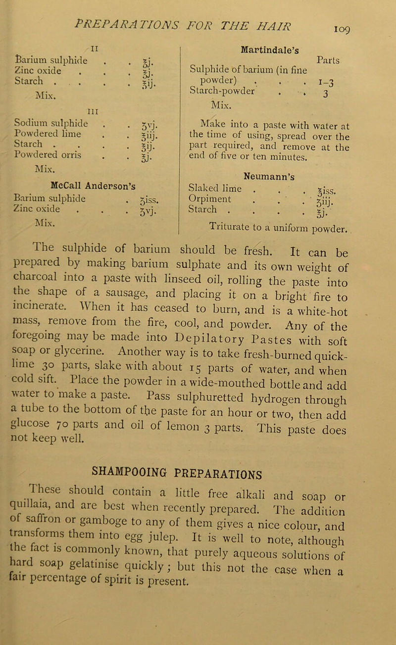 109 n Barium sulphide . . *j. Zinc oxide . . . ?; Starch . . . , =ij. Mix. in Sodium sulphide . . jvj. Powdered lime . . *iij. Starch .... xjj. Powdered orris . . sj. Mix. McCall Anderson’s Barium sulphide Zinc oxide Mix. . 5iss. • 5VJ- Martindale’s Parts Sulphide of barium (in fine powder) . . . i_3 Starch-powder . . 3 Mix. Make into a paste with water at the time of using, spread over the part required, and remove at the end of five or ten minutes. Neumann’s Slaked lime . . . sjss. Orpiment . . . ziij.' Starch . . . zj_ Triturate to a uniform powder. The sulphide of barium should be fresh. It can be prepared by making barium sulphate and its own weight of charcoal into a paste with linseed oil, rolling the paste into the shape of a sausage, and placing it on a bright fire to incinerate. When it has ceased to burn, and is a white-hot mass, remove from the fire, cool, and powder. Any of the foregoing maybe made into Depilatory Pastes with soft soap or glycerine. Another way is to take fresh-burned quick- lime 30 parts, slake with about 15 parts of water, and when cold sift. Place the powder in a wide-mouthed bottle and add water to make a paste. Pass sulphuretted hydrogen through a tube to the bottom of the paste for an hour or two, then add glucose 70 parts and oil of lemon 3 parts. This paste does not keep well. SHAMPOOING PREPARATIONS These should contain a little free alkali and soap or qui laia, and are best when recently prepared. The addition o saffron or gamboge to any of them gives a nice colour, and transforms them into egg julep. It is well to note, although the fact is commonly known, that purely aqueous solutions of lard soap gelatinise quickly ; but this not the case when a fair percentage of spirit is present.