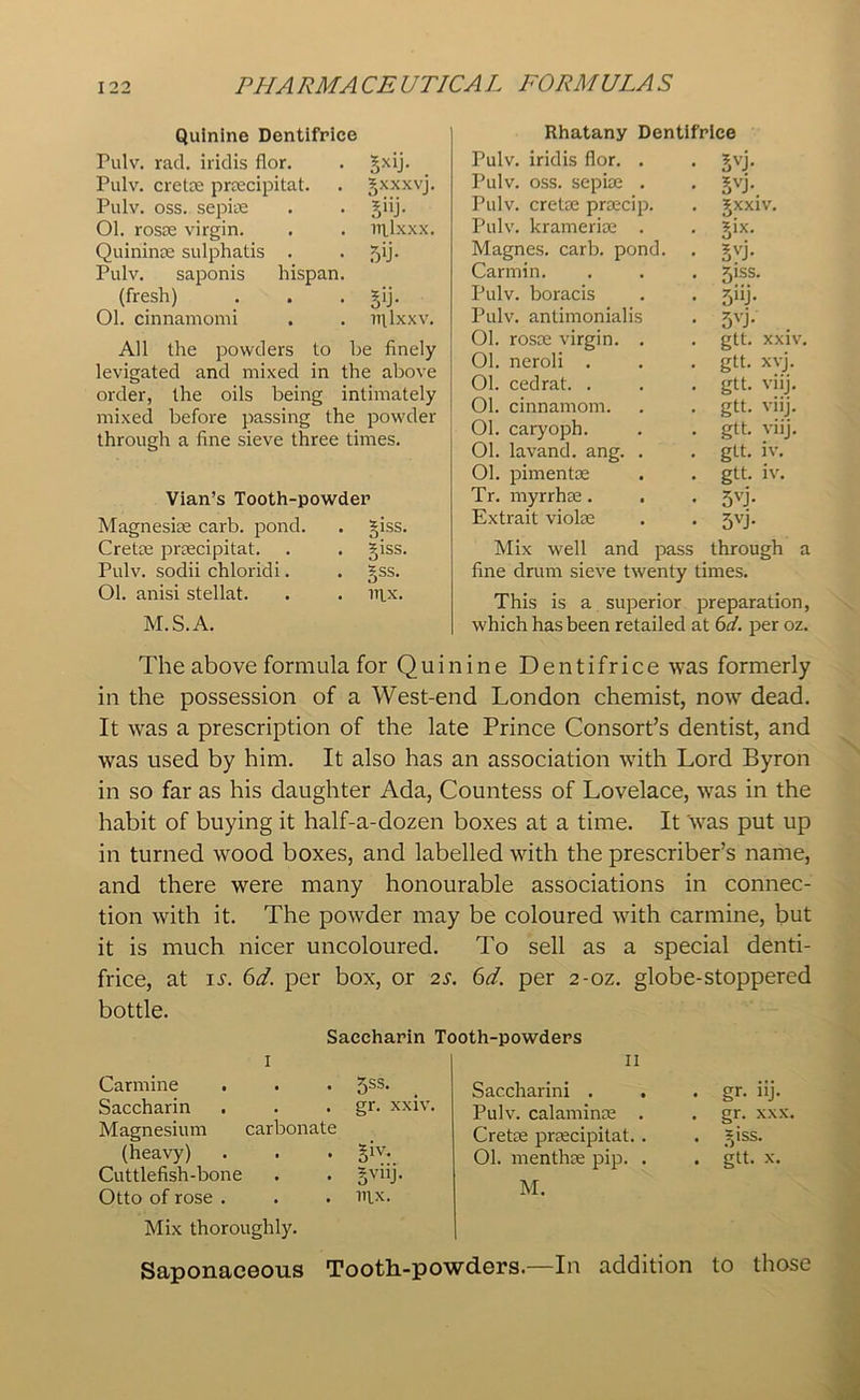 Quinine Dentifrice Pulv. rad. iridis flor. . gxij. Pulv. Crete prcecipitat. . gxxxvj. Pulv. oss. sepke . . giij. Ol. rosce virgin. . . nilxxx. Quininse sulphatis . . 5'h Pulv. saponis hispan. (fresh) . . . gij. Ol. cinnamomi . . mlxxv. All the powders to be finely levigated and mixed in the above order, the oils being intimately mixed before passing the powder through a fine sieve three times. Vian’s Tooth-powder Magnesite carb. pond. . giss. Crette praecipitat. . . giss. Pulv. sodii chloridi. . §ss. Ol. anisi stellat. . . lrpc. M.S.A. Rhatany Dentifrice Pulv. iridis flor. . 5vj- Pulv. oss. sepise . 5vh. Pulv. cretse prsecip. gxxiv. Pulv. kramerire . £ix. Magnes. carb. pond. 5vh Carmin. 51SS. Pulv. boracis 5nJ- Pulv. antimonialis 5vL . Ol. rosce virgin. . gtt. XXIV Ol. neroli . gtt. xvj. Ol. cedrat. . gtt. viij. Ol. cinnamom. gtt. viij. Ol. caryoph. gtt. viij. Ol. lavand. ang. . gtt. iv. Ol. pimente gtt. iv. Tr. myrrhae. 5vj- Extrait violse 5vj- Mix well and pass through a fine drum sieve tw'enty times. This is a superior preparation, which has been retailed at 6d. per oz. The above formula for Quinine Dentifrice was formerly in the possession of a West-end London chemist, now dead. It was a prescription of the late Prince Consort’s dentist, and was used by him. It also has an association with Lord Byron in so far as his daughter Ada, Countess of Lovelace, was in the habit of buying it half-a-dozen boxes at a time. It was put up in turned wood boxes, and labelled with the prescriber’s name, and there were many honourable associations in connec- tion with it. The powder may be coloured with carmine, but it is much nicer uncoloured. To sell as a special denti- frice, at is. 6d. per box, or 2s. 6d. per 2-oz. globe-stoppered bottle. Saccharin ' I Carmine . . . 5SS* Saccharin . . . gr. xxiv. Magnesium carbonate (heavy) . . . giv. Cuttlefish-bone . . gviij. Otto of rose . . . lRx. Mix thoroughly. Saponaceous Tooth-powders.—In addition to )oth-powders It Saccharini . Pulv. calaminse . Crete prrecipitat.. Ol. menthre pip. . M. . gr. nj. . gr. xx: . ^iss. . gtt. x.