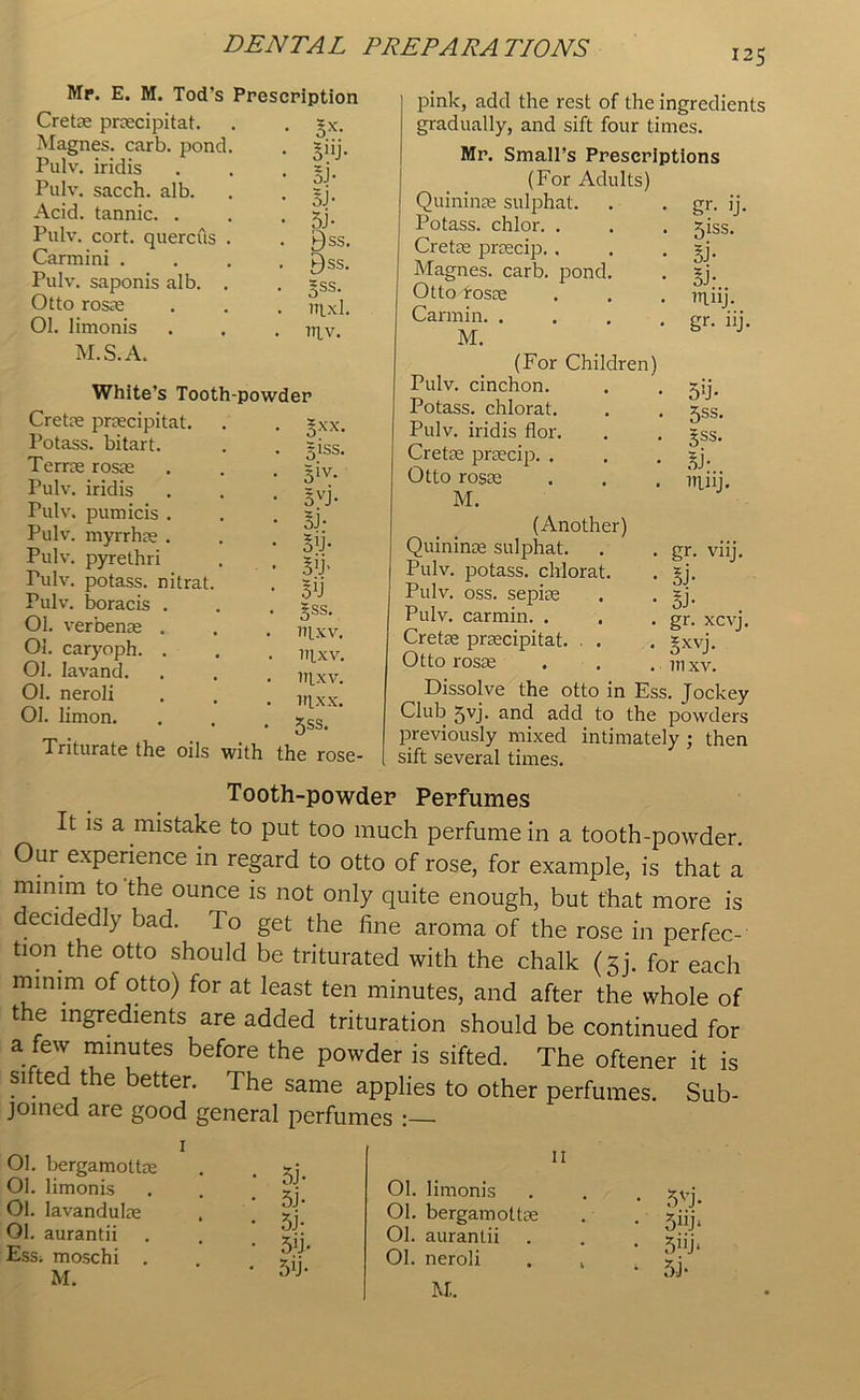 125 Mr. E. M. Tod’s Prescription Cretae praecipitat. . . *x. Magnes. carb. pond. . ~iij. Pulv. iridis . . . zj. Pulv. sacch. alb. . . =j. Acid, tannic. . . . sy, Pulv. cort. quercus . . t)ss. Carmini .... P)ss. Pulv. saponis alb. . . =ss. Otto rosae . . . uj_xl. 01. limonis . . . n^v. M.S.A. White’s Tooth-powder Cretae praecipitat. Potass, bitart. Terras rosae Pulv. iridis Pulv. pumicis . Pulv. myrrhae . Pulv. pyrethri Pulv. potass, nitrat. Pulv. boracis . Ol. verbenae . Ol. caryoph. . Ol. Iavand. 01. neroli 01. limon. Triturate the oils with §xx. giss. 51V* 5vj- si- sib 50 Sss. ntxv. nixv. itlxv. ntxx. 5ss. the rose pink, add the rest of the ingredients gradually, and sift four times. Mr. Small’s Prescriptions (For Adults) Quininae sulphat. Potass, chlor. . Cretae praecip. . Magnes. carb. pond Otto rosae Carmin. . M. gr- >J. 51SS- 5F Si- miij. gr. iij. (For Children) Pulv. cinchon. Potass, chlorat. Pulv. iridis flor. Cretae praecip. . Otto rosas M. 5!j> 5ss. 5ss. Si- niiij. (Another) Quininae sulphat. Pulv. potass, chlorat. Pulv. oss. sepiae Pulv. carmin. . Cretae praecipitat. . . Otto rosae • gr- viij. • Sj- • ST . gr. xcvj. ■ oxvj- . in XV. Dissolve the otto in Ess. Jockey Club 5yj. and add to the powders previously mixed intimately ; then sift several times. Tooth-powder Perfumes It is a mistake to put too much perfume in a tooth-powder Our experience in regard to otto of rose, for example, is that a mmun to the ounce is not only quite enough, but that more is decidedly bad. To get the fine aroma of the rose in perfec- tion the otto should be triturated with the chalk (gj. for each minim of otto) for at least ten minutes, and after the whole of t e ingredients are added trituration should be continued for a few minutes before the powder is sifted. The oftener it is si ted the better. The same applies to other perfumes. Sub- joined are good general perfumes :— Ol. bergamoltm Ol. limonis 01. lavandulse 01. aurantii Ess; moschi . M. • 5j- • 5j- • 5i- • 5fi- • 5T ii Ol. limonis Ol. bergamottm Ol. aurantii 01. neroli M.. 5vj- 5j‘ 5nj* 5-j*