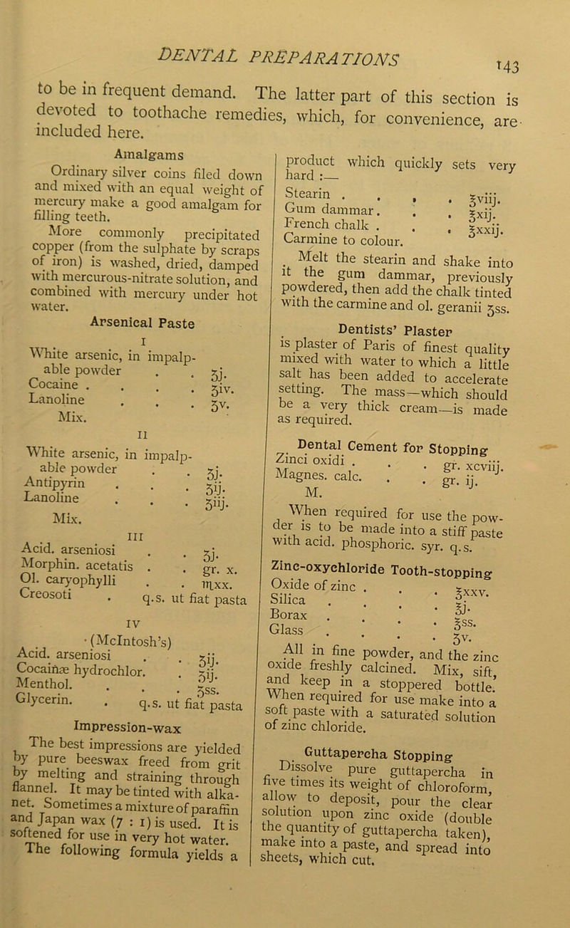 to be in frequent demand. The latter part of this section is devoted to toothache remedies, which, for convenience, are included here. Amalgams Ordinary silver coins filed down and mixed with an equal weight of mercury make a good amalgam for filling teeth. More commonly precipitated copper (from the sulphate by scraps of iron) is washed, dried, damped with mercurous-nitrate solution, and combined with mercury under hot water. Arsenical Paste X White arsenic, in impalp- able powder Cocaine . Lanoline Mix. 5j- 51V- 5V- n White arsenic, in impalp- able powder . . zj. Antipyrin . . . zjj Lanoline . . . 5;jj. Mix. nr Acid, arseniosi . . zj, Morphin. acetatis . .' gr' x. Ol. caryophylli . . ltlxx,’ Creosoti . q.Sl ut fiat pasta IV •(McIntosh’s) Acid, arseniosi . . zj; Cocainm hydrochlor. ! zjj' Menthol. . , , Glycerin. . q.s. ut fjat pasta Impression-wax The best impressions are yielded by pure beeswax freed from grit by melting and straining through flannel. It may be tinted with alka- li et. Sometimes a mixture of paraffin and Japan wax (7 : I) is used. It is ^ftened for use in very hot water. I he following formula yields a product which quickly sets very hard :— Stearin .... gviij. bum dammar. . xxjj French chalk . . . zxxjj. Carmine to colour. . Melt the stearin and shake into it the gum dammar, previously powdered, then add the chalk tinted with the carmine and ol. geranii jss. Dentists’ Plaster is plaster of Paris of finest quality mixed with water to which a little salt, has been added to accelerate setting. The mass—which should be a very thick cream—is made as required. Dental Cement for Stopping Zinci oxidi . . . gr. xcviij< Magnes. calc. . . gr ii M. When required for use the pow- der is to be made into a stiff paste with acid, phosphoric, syr. q.s. Zinc-oxychloride Tooth-stoppin^ 0,Me of*. . . rT Borax . , rL Glass • |v.' All in fine powder, and the zinc oxide freshly calcined. Mix, sift, and keep in a stoppered bottle. When required for use make into a soft paste with a saturated solution of zinc chloride. Guttapercha Stopping Dissolve pure guttapercha in five times its weight of chloroform alfw to deposit, pour the clear solution upon zinc oxide (double the quantity of guttapercha taken) make into a paste, and spread into sheets, which cut.