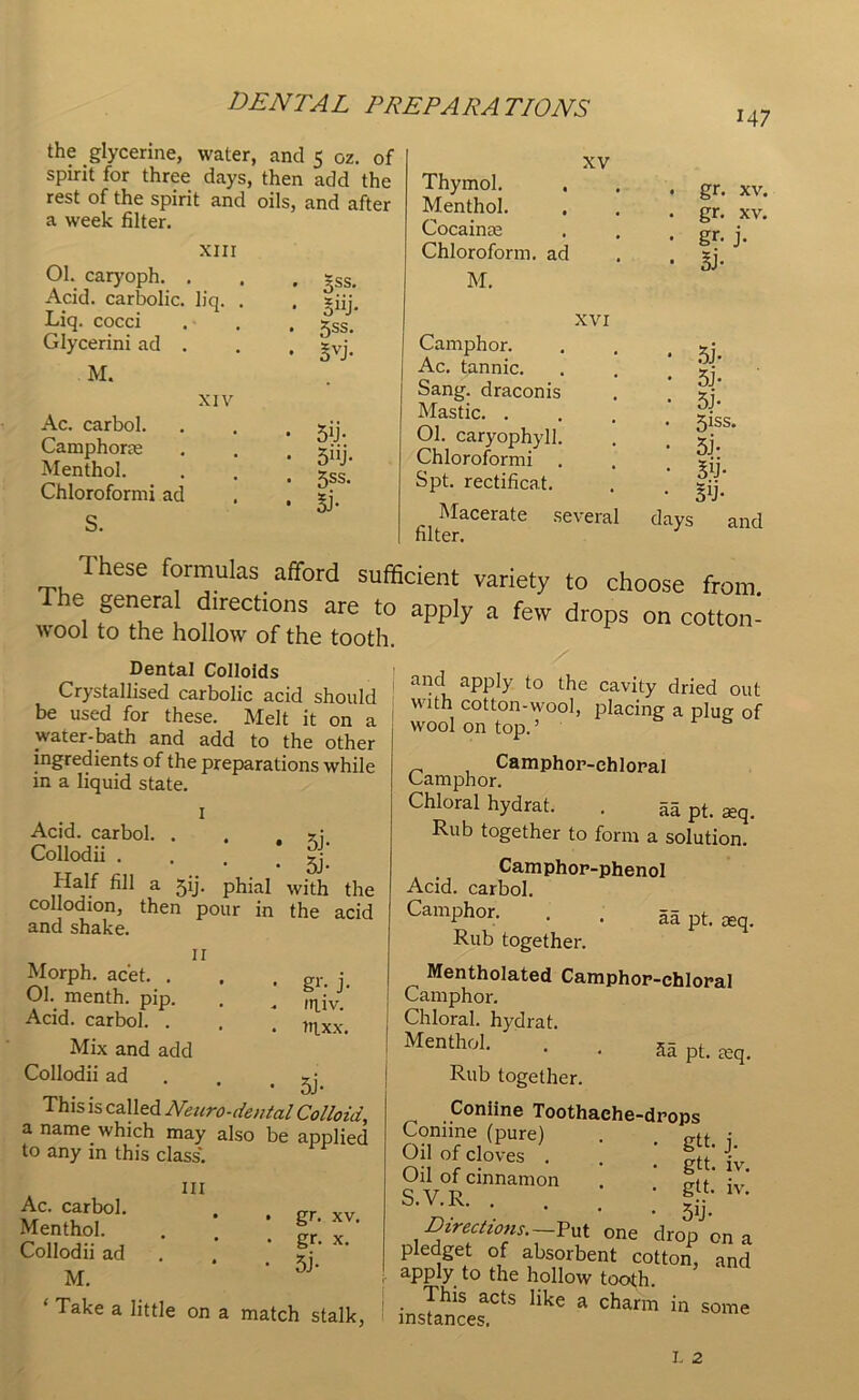 the glycerine, water, and 5 oz. of spirit for three days, then add the rest of the spirit and oils, and after a week filter. XIII 01. caryoph. . Acid, carbolic, liq. . Liq. cocci Glycerini ad . M. Ac. carbol. Camphorce Menthol. Chloroformi ad S. XV XIV 5SS- 5“j- 5SS. Bvi- 5U- 5UJ- 5ss. si- Thymol. Menthol. Cocainte Chloroform, ad M. XVI Camphor. Ac. tannic. Sang, draconis Mastic. . Ol. caryophyll. Chloroformi Spt. rectificat. Macerate several filter. M7 gr. xv. gr. xv. gr- j- si- si- si- si- 5Jss. si- Su- n- days and 1 hese formulas afford sufficient variety to choose from 1 ff,lrGCtl0nS are t0 aPP]y a few drops on cotton- wool to the hollow of the tooth. and apply to the cavity dried out with cotton-wool, placing a plug of wool on top. ’ Camphor-chloral Camphor. Chloral hydrat. . aa pt. aeq. Rub together to form a solution. Camphor-phenol Acid, carbol. Camphor. . . aa pt. seq. Rub together. Mentholated Camphor-chloral Camphor. Chloral, hydrat. Menthol. . . 5S pt £eq> Rub together. Coniine Toothache-drops Coniine (pure) . . gtt i oil °f doves . . . |tt; j;. s.v.R. . . . ; gf;lv- Directions.—Put one drop on a pledget of absorbent cotton, and apply to the hollow tooth. This acts like a charm in some instances. Dental Colloids Crystallised carbolic acid should be used for these. Melt it on a water-bath and add to the other ingredients of the preparations while m a liquid state. I Acid, carbol. . . Collodii . . , 5j_ Half fill a jij. phial with the collodion, then pour in the acid and shake. II Morph, ac'et. . . . gr. j. 01. menth. pip. . ^ injvJ Acid, carbol. . . . )Tlxx:_ Mix and add Collodii ad r; • • 5J- This is called Neuro-dental Colloid, a name which may also be applied to any in this class. Ill Ac. carbol. Menthol. Collodii ad M. ‘ Take a little on a match stalk, gr. xv. gr. x. 5j-