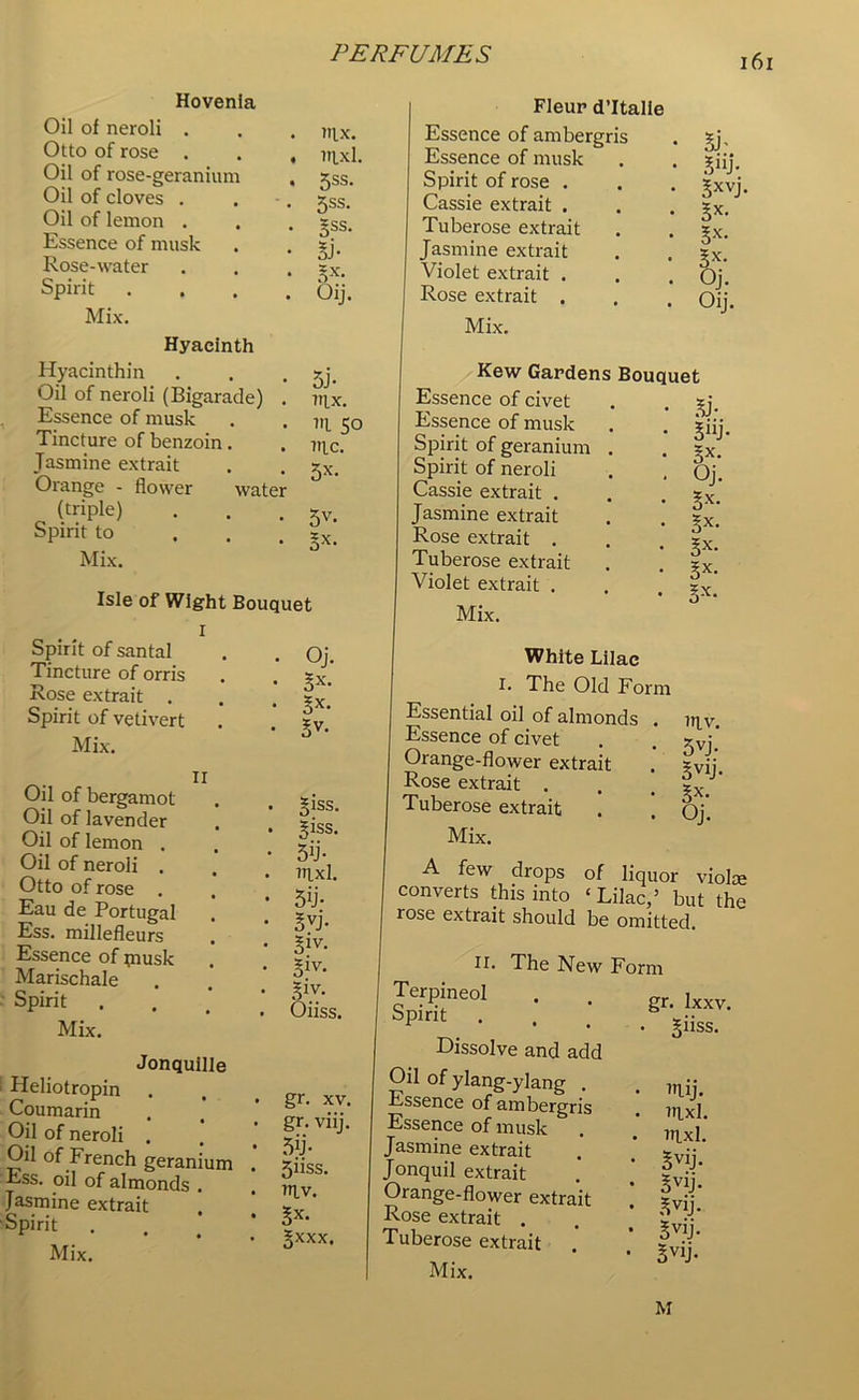 Hovenla Oil of neroli . Otto of rose . Oil of rose-geranium Oil of cloves . Oil of lemon . Essence of musk Rose-water Spirit Mix. nix. nixl. 5ss. 5ss. 5SS- lb 5X- Oij. Hyacinth Hyacinthin Oil of neroli (Bigarade) . Essence of musk Tincture of benzoin. Jasmine extrait Orange - flower water (triple) Spirit to Mix. 5 j- nix. ni 50 nic. 5X- 5V- lx- Isle of Wight Bouquet r Spirit of santal Tincture of orris Rose extrait . Spirit of vetivert Mix. . Oj. . lx. . lx. . lv. Oil of bergamot Oil of lavender Oil of lemon . Oil of neroli . Otto of rose Eau de Portugal Ess. millefleurs Essence of piusk Marischale Spirit Mix. liss. liss. 5U- itixI. 5U* 3vj- §iv- liv- I1?/ Oiiss. Jonquille Heliotropin Coumarin Oil of neroli . Oil of French geranium Ess. oil of almonds . Jasmine extrait Spirit . Mix. gr. xv. gr. viij. 5u- 5HSS. niv. Bx- §xxx. Fleur d’ltalie Essence of ambergris Essence of musk Spirit of rose . Cassie extrait . Tuberose extrait Jasmine extrait Violet extrait . Rose extrait . Mix. U' 5«j- 5XVJ- lx- 3X- Ix- Oj. Oij. Kew Gardens Bouquet Essence of civet Essence of musk Spirit of geranium Spirit of neroli Cassie extrait . Jasmine extrait Rose extrait . Tuberose extrait Violet extrait . Mix. lb 5“j Oj lx §x lx lx 5X White Lilac I. The Old Form Essential oil of almonds . Essence of civet Orange-flower extrait Rose extrait . Tuberose extrait Mix. A few drops of liquor violce converts this into ‘ Lilac,’ but the rose extrait should be omitted. iriv. 5VJ- SV1j- lx. Oj. H. The New Form Terpineol Spirit Dissolve and add gr. Ixxv. . §iiss. Oil of ylang-ylang . Essence of ambergris Essence of musk Jasmine extrait Jonquil extrait Orange-flower extrait Rose extrait . Tuberose extrait Mix. itlij. lrixl. inxl. ovij- §vlj- l^j- lVIJ- lvlj- M