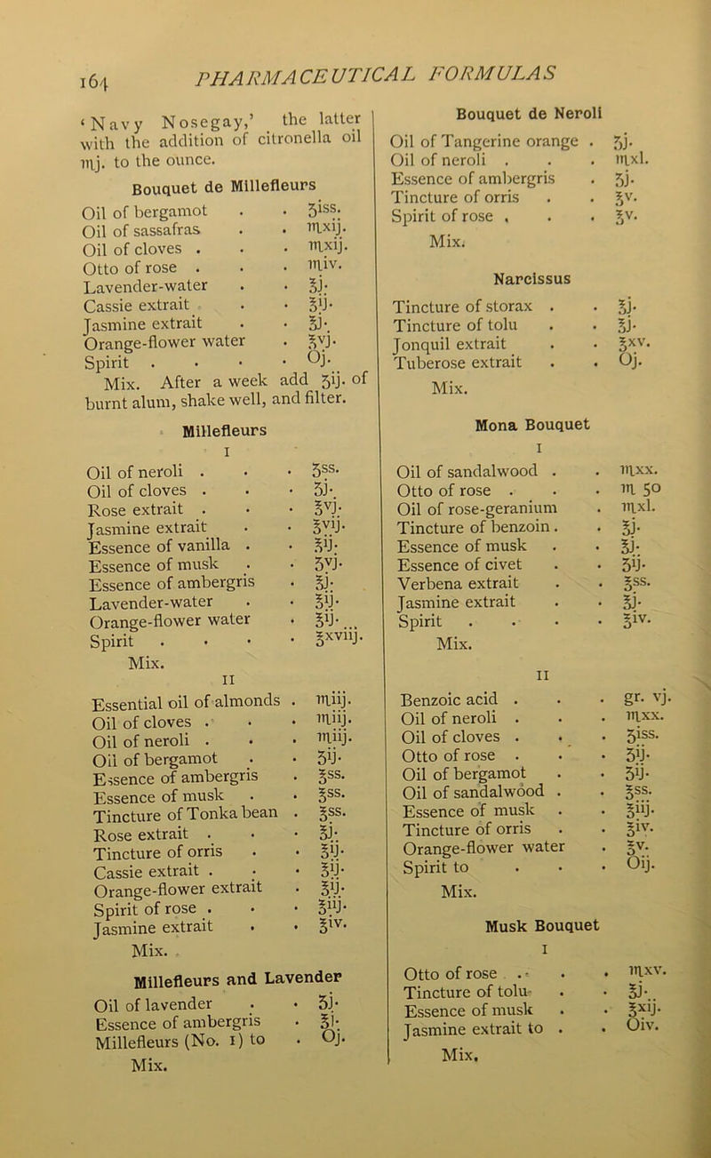 ‘Navy Nosegay,’ the latter with the addition of citronella oil irtj. to the ounce. Bouquet de Millefleurs Oil of bergamot . 5iss. Oil of sassafras . ltixij. Oil of cloves . . mxij. Otto of rose . . niiv. Lavender-water • si- Cassie extrait. • Sb- Jasmine extrait • SJ- Orange-flower water • SVJ- Spirit . . Oj. Mix. After a week add 5ij. of burnt alum, shake well, and filter. Millefleurs i Oil of neroli . 5ss. Oil of cloves . si* Rose extrait . svi- Jasmine extrait SV1J- Essence of vanilla . Sb- Essence of musk 5vi- Essence of ambergris Si- Lavender-water Sb- Orange-flower water Sb-... Spirit . gxvilj Mix. II Essential oil of almonds . niiij. Oil of cloves . miij. Oil of neroli . itliij. Oil of bergamot 5V Essence of ambergris gss. Essence of musk Sss- Tincture of Tonka bean . Sss- Rose extrait . Si-. Tincture of orris Sb- Cassie extrait . Sb- Orange-flower extrait Sb- Spirit of rose . SUJ- Jasmine extrait . • S1V- Mix. Millefleurs and Lavender Oil of lavender 5J- Essence of ambergris Si- Millefleurs (No. i) to Oj. Mix. Bouquet de Neroll Oil of Tangerine orange . 5j- Oil of neroli . nixl. Essence of ambergris 5j- Tincture of orris 5V- Spirit of rose , Sv- Mix. Narcissus Tincture of storax . Bi- Tincture of tolu si- Jonquil extrait 5XV. Tuberose extrait Oj. Mix. Mona Bouquet T 1 Oil of sandalwood . iqxx. Otto of rose . in. 5° Oil of rose-geranium ittxl. Tincture of benzoin. Si- Essence of musk SJ- Essence of civet 5b- Verbena extrait SSS. Jasmine extrait Si- Spirit ...» Siv- Mix. II Benzoic acid . gr- vj Oil of neroli . iqxx. Oil of cloves . 5iss. Otto of rose . 5b- Oil of bergamot 5T Oil of sandalwood . Sss- Essence of musk 5“i- Tincture of orris Siv- Orange-flower water Sv- Spirit to ... Oij. Mix. Musk Bouquet T i Otto of rose . < mxv. Tincture of tolu- Si-.. Essence of musk 5X1J- Jasmine extrait to . Oiv.