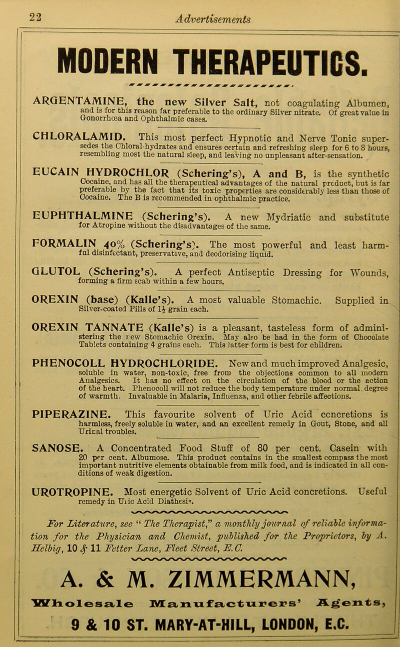 MODERN THERAPEUTICS. ARGENTAMINE, the new Silver Salt, not coagulating Albumen, and is for this reason far preferable to the ordinary Silver nitrate. Of great value in Gonorrhoea and Ophthalmic cases. CHLORALAMID. This most perfect Hypnotic and Nerve Tonic super- sedes the Chloral-hydrates and ensures certain and refreshing sleep for 6 to 8 hours, resembling most the natural sleep, and leaving no unpleasant alter-sensation. EUCAIN HYDROCHLOR (Schering’s), A and B, is the synthetic Cocaine, and has all the therapeutical advantages of the natural product, but is far preferable by the fact that its toxic properties are considerably less than those of Oocaine. The B is recommended in ophthalmic practice. EUPHTHALMINE (Schering’s). A new Mydriatic and substitute for Atropine without the disadvantages of the same. FORMALIN 40% (Schering’s). The most powerful and least harm- ful disinfectant, preservative, and deodorising liquid. GLUTOL (Schering’s). A perfect Antiseptic Dressing for Wounds, forming a firm scab within a few hours. OREXIN (base) (Kalle’s). A most valuable Stomachic. Supplied in Silver-coated Pills of 11 grain each. OREXIN TANNATE (Kalle’s) is a pleasant, tasteless form of admini- stering the rew Stomachic Orexin. May also be had in the form of Chocolate Tablets containing 4 grains each. This latter form is best for children. PHENOCOLL HYDROCHLORIDE. New and much improved Analgesic, soluble in water, non-toxic, free from the objections common to all modem Analgesics. It has no effect on the circulation of the blood or the action of the heart. Phenocoll will not reduce the body temperature under normal degree of warmth. Invaluable in Malaria, Influenza, and other febrile affections. PIPERAZINE. This favourite solvent of Uric Acid ccncretions is harmless, freely soluble in water, and an excellent remedy in Gout, Stone, and all Uriral troubles. SANOSE. A Concentrated Food Stuff of 80 per cent. Casein with 20 per cent. Albumose. This product contains in the smallest compass the most important nutritive elements obtainable from milk food, and is indicated in all con- ditions of weak digestion. UROTROPINE. Most energetic Solvent of Uric Acid concretions. Useful remedy in IJiic Acid Diathesis. For Literature, see “ The Therapist,” a monthly journal of reliable informa- tion for the Physician and Chemist, published for the Proprietors, by A. Helbig, 10 11 Fetter Lane, Fleet Street, E.C. A. & M. ZIMMERMANN, Wholesale Manufacturers’ Agents, 9 & 10 ST. MARY-AT-HILL, LONDON, E.C.