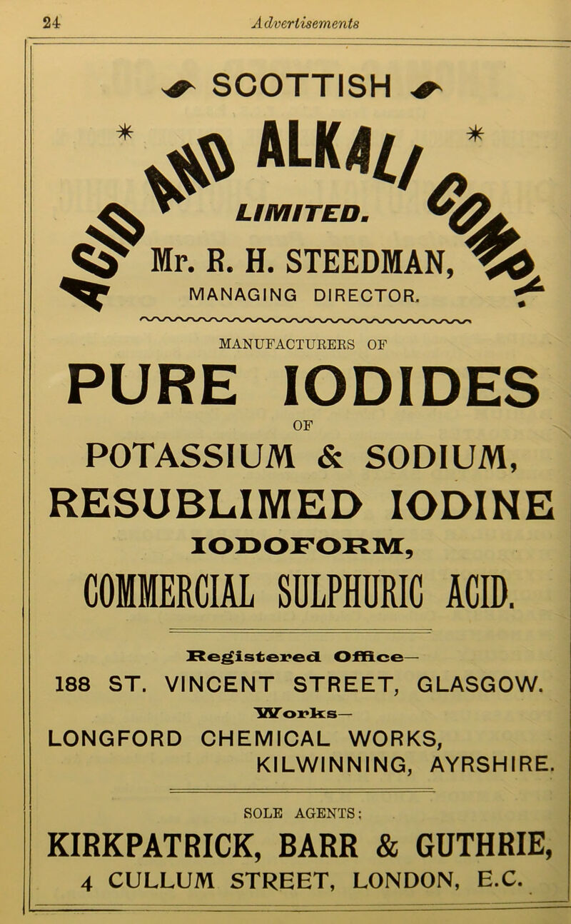 SCOTTISH $$ ALK4Z/ ^ Mr. R. H. STEEDMAN, $> V LIMITED. & MANAGING DIRECTOR. MANUFACTURERS OF PURE IODIDES OF POTASSIUM & SODIUM, RESUBLIMED IODINE COMMERCIAL SULPHURIC ACID. Registered Office- 188 ST. VINCENT STREET, GLASGOW. Works— LONGFORD CHEMICAL WORKS, KILWINNING, AYRSHIRE. SOLE AGENTS: KIRKPATRICK, BARR & GUTHRIE, 4 CULLUM STREET, LONDON, E.C.