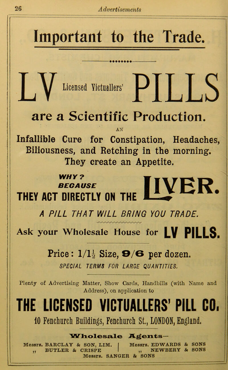 Important to the Trade. -♦♦♦♦♦♦♦♦- LY Licensed Victuallers’ PILLS are a Scientific Production. AN Infallible Cure for Constipation, Headaches, Biliousness, and Retching in the morning. They create an Appetite. WHY? BECAUSE THEY ACT DIRECTLY ON THE [IYER. A PILL THAT WILL BRING YOU TRADE. Ask your Wholesale House for LV PILLS. Price: 1/14 Size, 9/B per dozen. SPECIAL TERMS FOR LARGE QUANTITIES. Plenty of Advertising Matter, Show Cards, Handbills (with Name and Address), on application to THE LICENSED VICTUALLERS’ PILL CO. 10 Fenchurch Buildings, Fenchurch St., LONDON, England. Wholesale Agents— Messrs. BARCLAY & SON, LIM. BUTLER & CRISPE Messrs. EDWARDS & SONS „ NEWBERY & SONS Messrs. SANGER & SONS jj