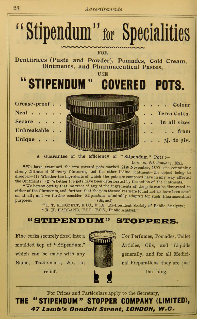 “Stipendum”for Specialities FOR Dentifrices (Paste and Powder), Pomades, Cold Cream, Ointments, and Pharmaceutical Pastes, 66 USE STIPENDUM” COVERED POTS. Grease=proof Neat . . . Secure . . Unbreakable Unique . . . . Colour Terra Cotta. In all sizes . . from . 5j. to £iv. A Guarantee of the efficiency of “Stipendum” Pots:— London, 5th January, 1891. “We have examined the two covered pots marked 21st November, 1890—one containing strong Nitrate of Mercury Ointment, and the other Iodine Ointment—the object being to discover—(1) Whether the ingredents of which the pots are composed have in any way affected the Ointments ; (2) Whether the pots have been deteriorated by the action of the Ointments. “We hereby certify that no trace of any of the ingredients of the pots can be discovered in either of the Ointments, and, further, that the pots themselves were found not to have been acted on at all; and we further consider ‘Stipendum’ admirably adapted for such Pharmaceutical purposes. (Signed) “0. T. KINGZETT, E.I.O., F.O.S., Ex-President Society of Public Analysts; “ E. H. HARLAND, F.I.O., P.O.S., Public Analyst.” (( Fine corks securely fixed into a moulded top of “Stipendum,” which can be made with any Name, Trade-mark, &c., in relief. For Perfumes, Pomades, Toilet Articles, Oils, and Liquids generally, and for all Medici- nal Preparations, they are just the thing. For Prices and Particulars apply to the Secretary, THE “STIPENDUM” STOPPER COMPANY (LIMITED), 47 Lamb’s Conduit Street, LONDON, W.C.