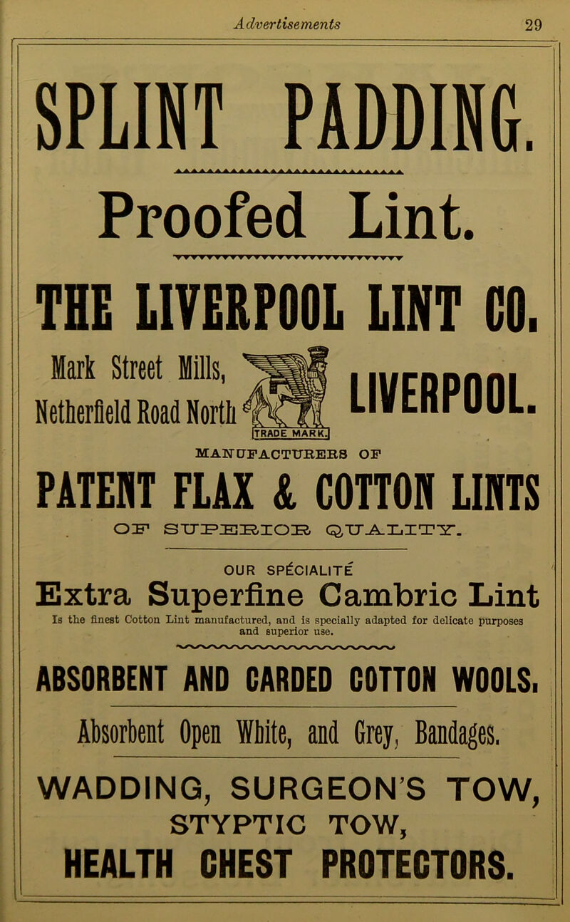 SPLINT PADDING. aaaaaaaaaaaaaaaaaaaaaaaaaaaaa Proofed Lint. ▼▼TTVTTTTTTTTTTm^TTTTTTTTTT THE LIVERPOOL LINT CO. Mark Street Mills, Netherfleld Road North MANUFACTURERS OF PATENT FLAX & COTTOH LINTS OF SUPERIOE OTJ-^XjXT-Y-. OUR SP^CIALITE Extra Superfine Cambric Lint Is the finest Cotton Lint manufactured, and is specially adapted for delicate purposes and superior use. ABSORBENT AND CARDED COTTON WOOLS. Absorbent Open White, and Grey, Bandages. WADDING, SURGEON’S TOW, STYPTIC TOW, HEALTH CHEST PROTECTORS. LIVERPOOL. ITRADE MARK.I