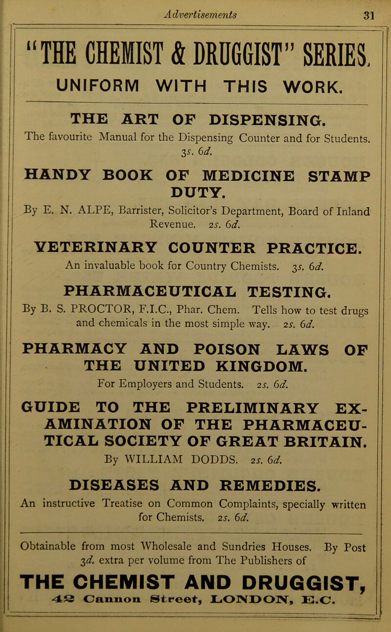 “THE CHEMIST & DRUGGIST” SERIES. UNIFORM WITH THIS WORK. THE ART OF DISPENSING. The favourite Manual for the Dispensing Counter and for Students. 3*. 6d. HANDY BOOK OF MEDICINE STAMP DUTY. By E. N. ALPE, Barrister, Solicitor’s Department, Board of Inland Revenue. 2s. 6d. YETERINARY COUNTER PRACTICE. An invaluable book for Country Chemists. 35. 6d. PHARMACEUTICAL TESTING. By B. S. PROCTOR, F.I.C., Phar. Chem. Tells how to test drugs and chemicals in the most simple way. 2s. 6d. PHARMACY AND POISON LAWS OF THE UNITED KINGDOM. For Employers and Students. 2s. 6d. GUIDE TO THE PRELIMINARY EX- AMINATION OF THE PHARMACEU- TICAL SOCIETY OF GREAT BRITAIN. By WILLIAM DODDS. 2s. 6d. DISEASES AND REMEDIES. An instructive Treatise on Common Complaints, specially written for Chemists. 2s. 6d. Obtainable from most Wholesale and Sundries Houses. By Post 3d. extra per volume from The Publishers of THE CHEMIST AND DRUGGIST, 48 Cannon Street, LONDON, E.C.