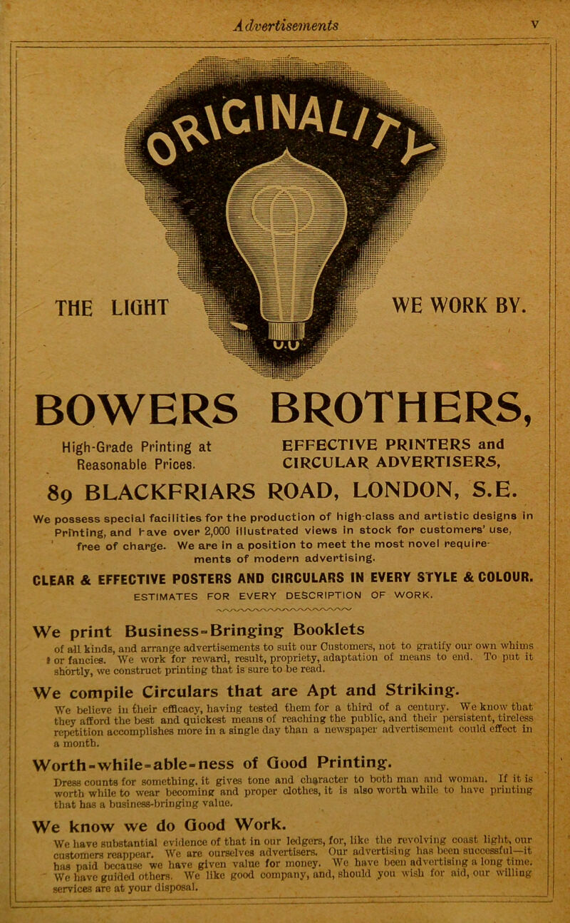 THE LIGHT WE WORK BY. BOWERS BROTHERS, High-Grade Printing at Reasonable Prices. EFFECTIVE PRINTERS and CIRCULAR ADVERTISERS, 89 BLACKFRIARS ROAD, LONDON, S.E. We possess special facilities fop the production of high class and artistic designs in Printing, and have over 2,000 illustrated views in stock for customers’use, free of charge. We are in a position to meet the most novel require- ments of modern advertising. CLEAR & EFFECTIVE POSTERS AND CIRCULARS IN EVERY STYLE & COLOUR. ESTIMATES FOR EVERY DESCRIPTION OF WORK. We print Business-Bringing Booklets of all kinds, and arrange advertisements to suit our Customers, not to gratify our own whims I or fancies. We work for reward, result, propriety, adaptation of means to end. To put it shortly, we construct printing that is sure to be read. We compile Circulars that are Apt and Striking. We believe in their efficacy, having tested them for a third of a century. We know that they afford the best and quickest means of reaching the public, and their persistent, tireless repetition accomplishes more in a single day than a newspaper advertisement could effect in a month. Worth-while=able-ness of Good Printing. Dress counts for something, it gives tone and character to both man and woman. If it is worth while to wear becoming and proper clothes, it is also worth while to have printing that has a business-bringing value. We know we do Good Work. We have substantial evidence of that in our ledgers, for, like the revolving coast light, out- customers reappear. We are ourselves advertisers. Our advertising has been successful—it has paid because we have given value for money. We have been advertising a long time. We have guided others. We like good company, and, should you wish for aid, our willing services are at your disposal.