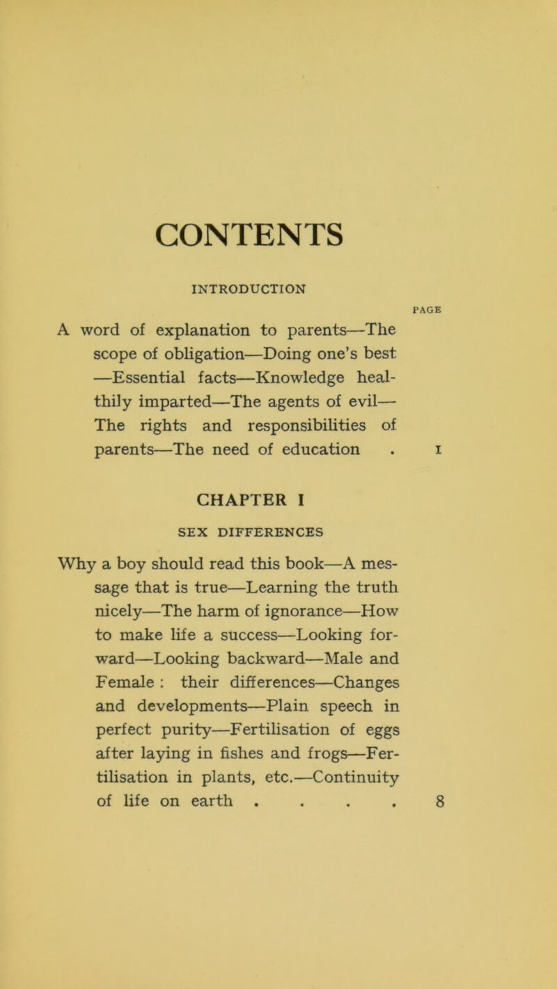 CONTENTS INTRODUCTION PAGE A word of explanation to parents—The scope of obligation—Doing one’s best —Essential facts—Knowledge heal- thily imparted—The agents of evil— The rights and responsibilities of parents—The need of education . i CHAPTER I SEX DIFFERENCES Why a boy should read this book—A mes- sage that is true—Learning the truth nicely—The harm of ignorance—How to make life a success—Looking for- ward—Looking backward—Male and Female : their differences—Changes and developments—Plain speech in perfect purity—FertiUsation of eggs after laying in fishes and frogs—Fer- tilisation in plants, etc.—Continuity of life on earth 8