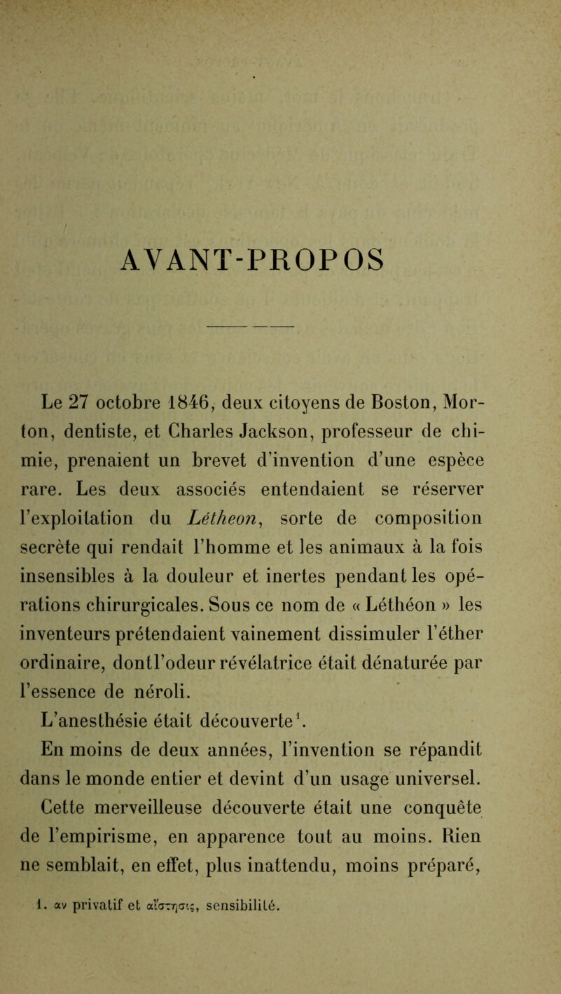 AYANT-PROPOS Le 27 octobre 1846, deux citoyens de Boston, Mor- ton, dentiste, et Charles Jackson, professeur de chi- mie, prenaient un brevet d’invention d’une espèce rare. Les deux associés entendaient se réserver l’exploitation du Létheon, sorte de composition secrète qui rendait l’homme et les animaux à la fois insensibles à la douleur et inertes pendant les opé- rations chirurgicales. Sous ce nom de « Léthéon » les inventeurs prétendaient vainement dissimuler l’éther ordinaire, dontl’odeur révélatrice était dénaturée par l’essence de néroli. L’anesthésie était découverte1. En moins de deux années, l’invention se répandit dans le monde entier et devint d’un usage universel. Cette merveilleuse découverte était une conquête de l’empirisme, en apparence tout au moins. Rien ne semblait, en effet, plus inattendu, moins préparé, 1. av privatif et alarrjatç, sensibilité.