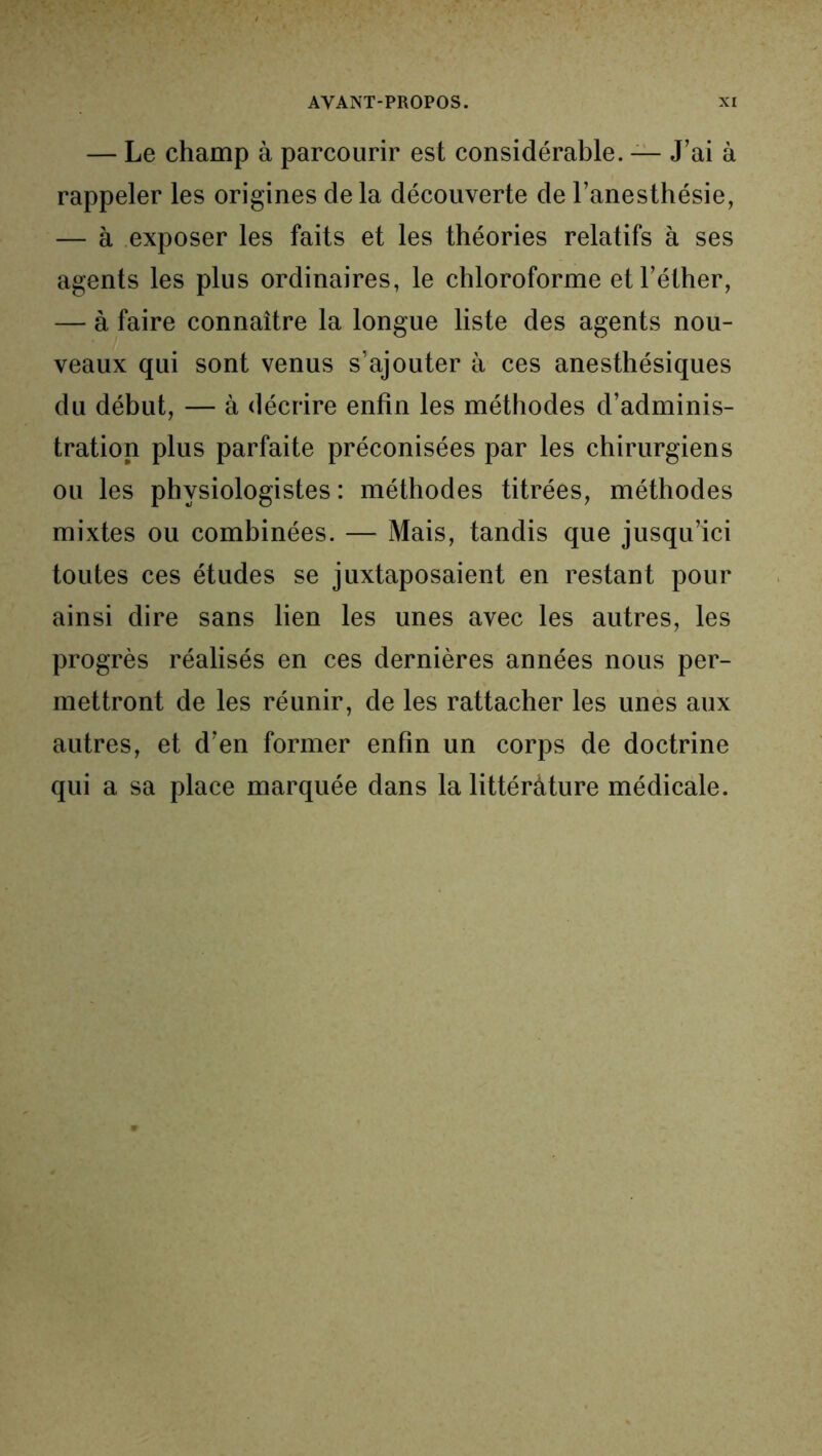 — Le champ à parcourir est considérable. — J’ai à rappeler les origines de la découverte de l’anesthésie, — à exposer les faits et les théories relatifs à ses agents les plus ordinaires, le chloroforme et l’éther, — à faire connaître la longue liste des agents nou- veaux qui sont venus s’ajouter à ces anesthésiques du début, — à décrire enfin les méthodes d’adminis- tration plus parfaite préconisées par les chirurgiens ou les physiologistes : méthodes titrées, méthodes mixtes ou combinées. — Mais, tandis que jusqu’ici toutes ces études se juxtaposaient en restant pour ainsi dire sans lien les unes avec les autres, les progrès réalisés en ces dernières années nous per- mettront de les réunir, de les rattacher les unes aux autres, et d’en former enfin un corps de doctrine qui a sa place marquée dans la littérâture médicale.