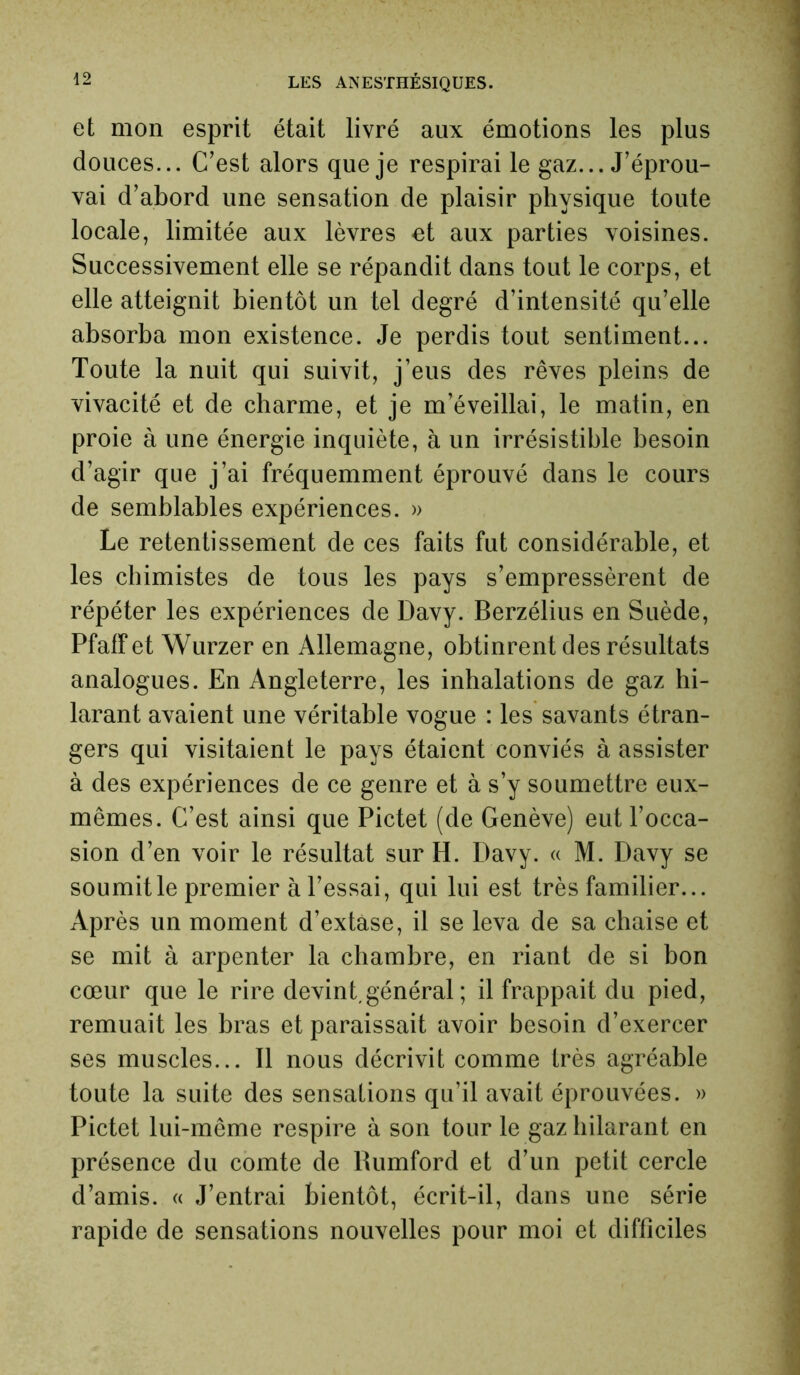 et mon esprit était livré aux émotions les plus douces... C’est alors que je respirai le gaz... J’éprou- vai d’abord une sensation de plaisir physique toute locale, limitée aux lèvres et aux parties voisines. Successivement elle se répandit dans tout le corps, et elle atteignit bientôt un tel degré d’intensité qu’elle absorba mon existence. Je perdis tout sentiment... Toute la nuit qui suivit, j’eus des rêves pleins de vivacité et de charme, et je m’éveillai, le matin, en proie à une énergie inquiète, à un irrésistible besoin d’agir que j’ai fréquemment éprouvé dans le cours de semblables expériences. » Le retentissement de ces faits fut considérable, et les chimistes de tous les pays s’empressèrent de répéter les expériences de Davy. Berzélius en Suède, Pfaff et Wurzer en Allemagne, obtinrent des résultats analogues. En Angleterre, les inhalations de gaz hi- larant avaient une véritable vogue : les savants étran- gers qui visitaient le pays étaient conviés à assister à des expériences de ce genre et à s’y soumettre eux- mêmes. C’est ainsi que Pictet (de Genève) eut l’occa- sion d’en voir le résultat sur H. Davy. « M. Davy se soumit le premier à l’essai, qui lui est très familier... Après un moment d’extàse, il se leva de sa chaise et se mit à arpenter la chambre, en riant de si bon cœur que le rire devint, général ; il frappait du pied, remuait les bras et paraissait avoir besoin d’exercer ses muscles... Il nous décrivit comme très agréable toute la suite des sensations qu’il avait éprouvées. » Pictet lui-même respire à son tour le gaz hilarant en présence du comte de Rumford et d’un petit cercle d’amis. « J’entrai bientôt, écrit-il, dans une série rapide de sensations nouvelles pour moi et difficiles