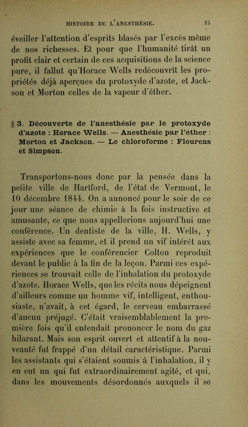 éveiller l’attention d’esprits blasés par l’excès même de nos richesses. Et pour que l’humanité tirât un profit clair et certain de ces acquisitions de la science pure, il fallut qu’Horace Wells redécouvrît les pro- priétés déjà aperçues du protoxyde d’azote, et Jack- son et Morton celles de la vapeur d’éther. § 3. Découverte de l’anesthésie par le protoxyde d’azote : Horace Wells. — Anesthésie par l’éther : Morton et Jackson. — Le chloroforme : Flourens et Simpson. Transportons-nous donc par la pensée dans la petite ville de Hartford, de l’état de Vermont, le 10 décembre 1844. On a annoncé pour le soir de ce jour une séance de chimie à la fois instructive et amusante, ce que nous appellerions aujourd’hui une conférence. Un dentiste de la ville, II. Wells, y assiste avec sa femme, et il prend un vif intérêt aux expériences que le conférencier Colton reproduit devant le public à la fin de la leçon. Parmi ces expé- riences se trouvait celle de l’inhalation du protoxyde d’azote. Horace Wells, que les récits nous dépeignent d’ailleurs comme un homme vif, intelligent, enthou- siaste, n’avait, à cet égard, le cerveau embarrassé d’aucun préjugé. C’était vraisemblablement la pre- mière fois qu’il entendait prononcer le nom du gaz hilarant. Mais son esprit ouvert et attentif à la nou- veauté fut frappé d’un détail caractéristique. Parmi les assistants qui s’étaient soumis à l’inhalation, il y en eut un qui fut extraordinairement agité, et qui, dans les mouvements désordonnés auxquels il se