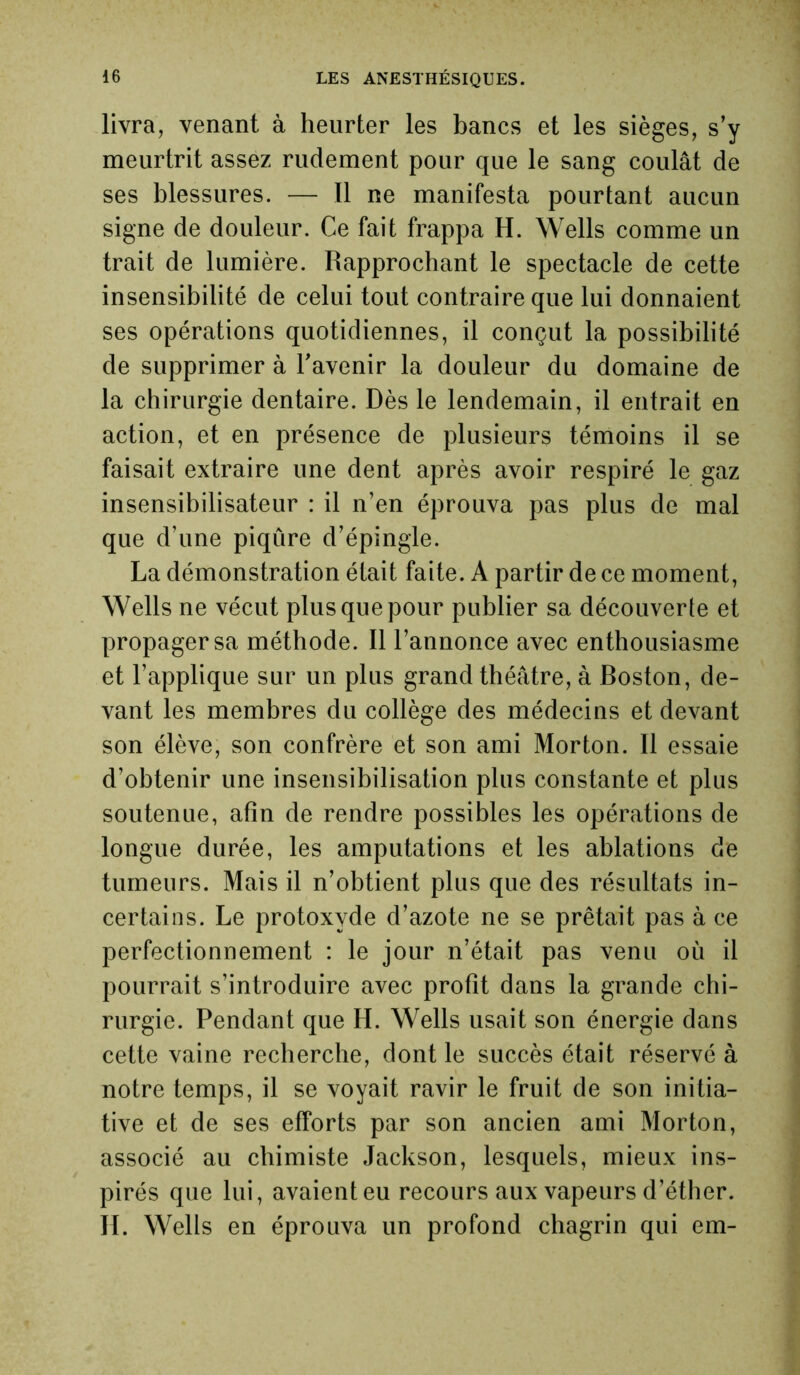 livra, venant à heurter les bancs et les sièges, s’y meurtrit assez rudement pour que le sang coulât de ses blessures. — Il ne manifesta pourtant aucun signe de douleur. Ce fait frappa H. Wells comme un trait de lumière. Rapprochant le spectacle de cette insensibilité de celui tout contraire que lui donnaient ses opérations quotidiennes, il conçut la possibilité de supprimer à l'avenir la douleur du domaine de la chirurgie dentaire. Dès le lendemain, il entrait en action, et en présence de plusieurs témoins il se faisait extraire une dent après avoir respiré le gaz insensibilisateur : il n’en éprouva pas plus de mal que d’une piqûre d’épingle. La démonstration était faite. A partir de ce moment, Wells ne vécut plus que pour publier sa découverte et propager sa méthode. Il l’annonce avec enthousiasme et l’applique sur un plus grand théâtre, à Boston, de- vant les membres du collège des médecins et devant son élève, son confrère et son ami Morton. 11 essaie d’obtenir une insensibilisation plus constante et plus soutenue, afin de rendre possibles les opérations de longue durée, les amputations et les ablations de tumeurs. Mais il n’obtient plus que des résultats in- certains. Le protoxyde d’azote ne se prêtait pas à ce perfectionnement : le jour n’était pas venu où il pourrait s’introduire avec profit dans la grande chi- rurgie. Pendant que H. Wells usait son énergie dans cette vaine recherche, dont le succès était réservé à notre temps, il se voyait ravir le fruit de son initia- tive et de ses efforts par son ancien ami Morton, associé au chimiste Jackson, lesquels, mieux ins- pirés que lui, avaient eu recours aux vapeurs d’éther. H. Wells en éprouva un profond chagrin qui em-