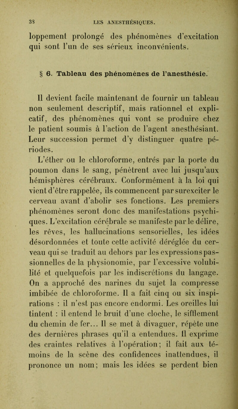 loppement prolongé des phénomènes d’excitation qui sont l’un de ses sérieux inconvénients. § 6. Tableau des phénomènes de l’anesthésie. Il devient facile maintenant de fournir un tableau non seulement descriptif, mais rationnel et expli- catif, des phénomènes qui vont se produire chez le patient soumis à l’action de l’agent anesthésiant. Leur succession permet d’y distinguer quatre pé- riodes. L’éther ou le chloroforme, entrés par la porte du poumon dans le sang, pénètrent avec lui jusqu’aux hémisphères cérébraux. Conformément à la loi qui vient d’être rappelée, ils commencent par surexciter le cerveau avant d’abolir ses fonctions. Les premiers phénomènes seront donc des manifestations psychi- ques. L’excitation cérébrale se manifeste parle délire, les rêves, les hallucinations sensorielles, les idées désordonnées et toute cette activité déréglée du cer- veau qui se traduit au dehors par les expressions pas- sionnelles de la physionomie, par l’excessive volubi- lité et quelquefois par les indiscrétions du langage. On a approché des narines du sujet la compresse imbibée de chloroforme. Il a fait cinq ou six inspi- rations : il n’est pas encore endormi. Les oreilles lui tintent : il entend le bruit d’une cloche, le sifflement du chemin de fer... Il se met à divaguer, répète une des dernières phrases qu’il a entendues. Il exprime des craintes relatives à l’opération; il fait aux té- moins de la scène des confidences inattendues, il prononce un nom; mais les idées se perdent bien