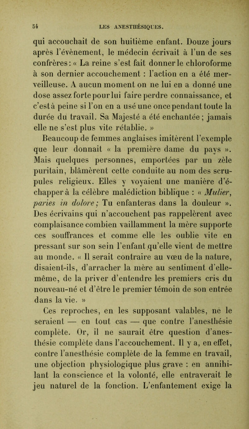 qui accouchait de son huitième enfant. Douze jours après l’évènement, le médecin écrivait à l’un de ses confrères: « La reine s’est fait donner le chloroforme à son dernier accouchement : l’action en a été mer- veilleuse. A aucun moment on ne lui en a donné une dose assez forte pour lui faire perdre connaissance, et c’est à peine si l’on en a usé une once pendant toute la durée du travail. Sa Majesté a été enchantée ; jamais elle ne s’est plus vite rétablie. » Beaucoup de femmes anglaises imitèrent l’exemple que leur donnait « la première dame du pays ». Mais quelques personnes, emportées par un zèle puritain, blâmèrent cette conduite au nom des scru- pules religieux. Elles y voyaient une manière d’é- chapper à la célèbre malédiction biblique : « Muller, paries in dolore ; Tu enfanteras dans la douleur ». Des écrivains qui n’accouchent pas rappelèrent avec complaisance combien vaillamment la mère supporte ces souffrances et comme elle les oublie vite en pressant sur son sein l’enfant qu’elle vient de mettre au monde. « Il serait contraire au vœu de la nature, disaient-ils, d’arracher la mère au sentiment d’elle- même, de la priver d’entendre les premiers cris du nouveau-né et d’être le premier témoin de son entrée dans la vie. » Ces reproches, en les supposant valables, ne le seraient — en tout cas — que contre l’anesthésie complète. Or, il ne saurait être question d’anes- thésie complète dans l’accouchement. Il y a, en effet, contre l’anesthésie complète de la femme en travail, une objection physiologique plus grave : en annihi- lant la conscience et la volonté, elle entraverait le jeu naturel de la fonction. L’enfantement exige la