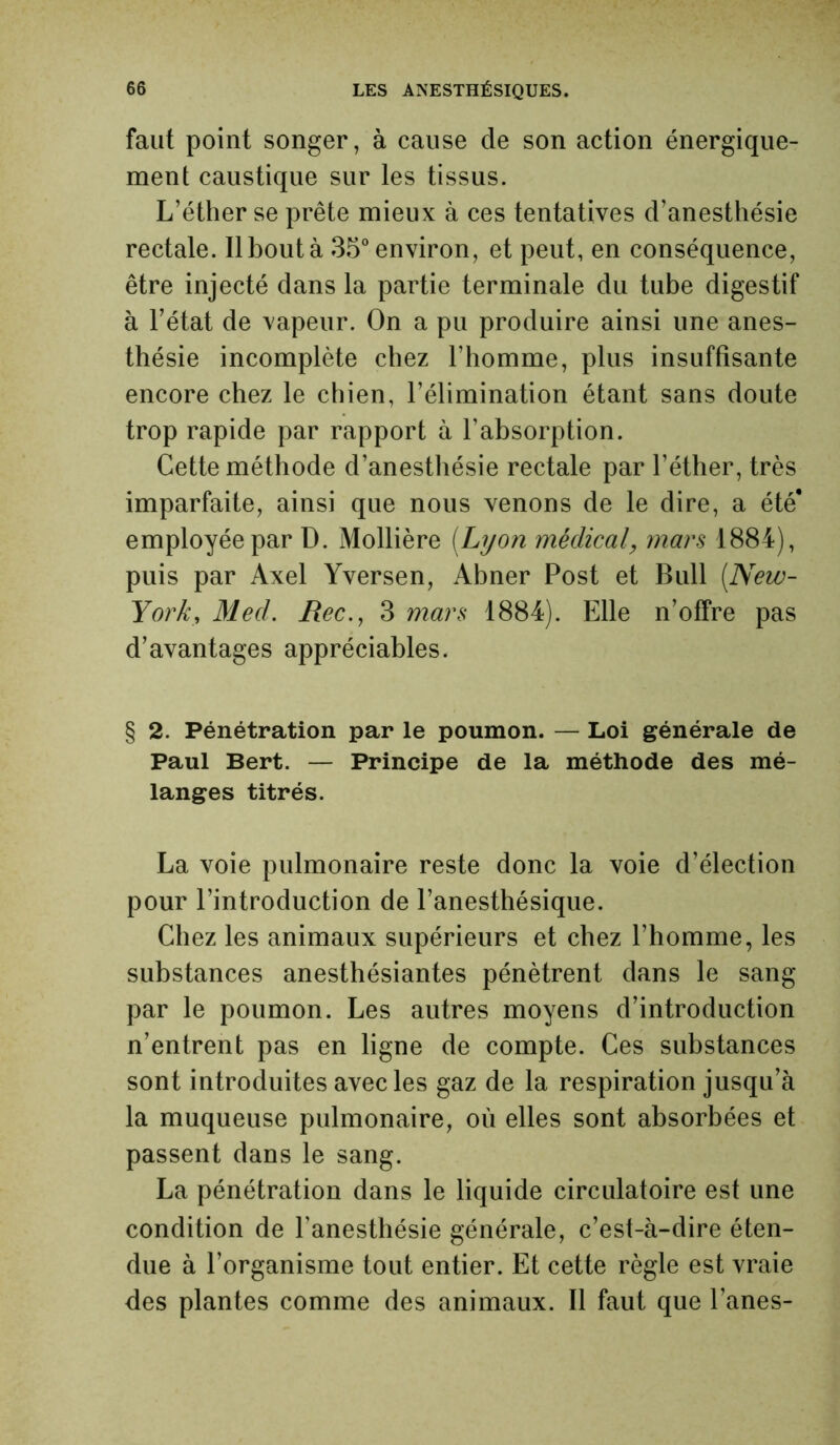 faut point songer, à cause de son action énergique- ment caustique sur les tissus. L’éther se prête mieux à ces tentatives d’anesthésie rectale. Il bout à 35° environ, et peut, en conséquence, être injecté dans la partie terminale du tube digestif à l’état de vapeur. On a pu produire ainsi une anes- thésie incomplète chez l’homme, plus insuffisante encore chez le chien, l’élimination étant sans doute trop rapide par rapport à l’absorption. Cette méthode d’anesthésie rectale par l’éther, très imparfaite, ainsi que nous venons de le dire, a été* employée par D. Mollière [Lyon médicalmars 1884), puis par Axel Yversen, Abner Post et Bull [New- York, Med. Rec., 3 mars 1884). Elle n’offre pas d’avantages appréciables. § 2. Pénétration par le poumon. — Loi générale de Paul Bert. — Principe de la méthode des mé- langes titrés. La voie pulmonaire reste donc la voie d’élection pour l’introduction de l’anesthésique. Chez les animaux supérieurs et chez l’homme, les substances anesthésiantes pénètrent dans le sang par le poumon. Les autres moyens d’introduction n’entrent pas en ligne de compte. Ces substances sont introduites avec les gaz de la respiration jusqu’à la muqueuse pulmonaire, où elles sont absorbées et passent dans le sang. La pénétration dans le liquide circulatoire est une condition de l'anesthésie générale, c’est-à-dire éten- due à l’organisme tout entier. Et cette règle est vraie des plantes comme des animaux. Il faut que l’anes-