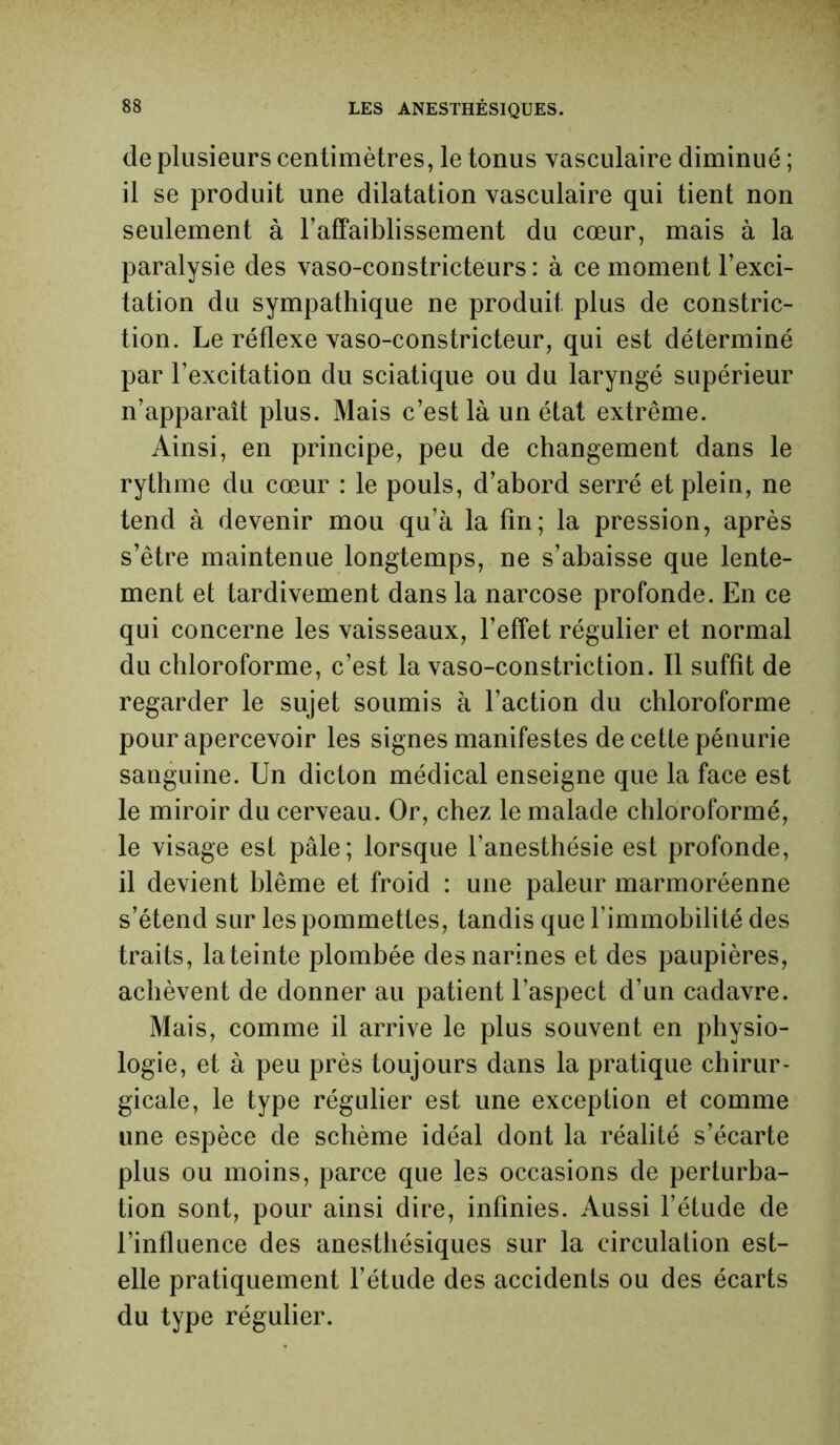 de plusieurs centimètres, le tonus vasculaire diminué ; il se produit une dilatation vasculaire qui tient non seulement à l’affaiblissement du cœur, mais à la paralysie des vaso-constricteurs: à ce moment l’exci- tation du sympathique ne produit plus de constric- tion. Le réflexe vaso-constricteur, qui est déterminé par l’excitation du sciatique ou du laryngé supérieur n’apparaît plus. Mais c’est là un état extrême. Ainsi, en principe, peu de changement dans le rythme du cœur : le pouls, d’abord serré et plein, ne tend à devenir mou qu’à la fin; la pression, après s’être maintenue longtemps, ne s’abaisse que lente- ment et tardivement dans la narcose profonde. En ce qui concerne les vaisseaux, l’effet régulier et normal du chloroforme, c’est la vaso-constriction. Il suffît de regarder le sujet soumis à l’action du chloroforme pour apercevoir les signes manifestes de cette pénurie sanguine. Un dicton médical enseigne que la face est le miroir du cerveau. Or, chez le malade chloroformé, le visage est pâle; lorsque l’anesthésie est profonde, il devient blême et froid : une pâleur marmoréenne s’étend sur les pommettes, tandis que l’immobilité des traits, la teinte plombée des narines et des paupières, achèvent de donner au patient l’aspect d’un cadavre. Mais, comme il arrive le plus souvent en physio- logie, et à peu près toujours dans la pratique chirur- gicale, le type régulier est une exception et comme une espèce de schème idéal dont la réalité s’écarte plus ou moins, parce que les occasions de perturba- tion sont, pour ainsi dire, infinies. Aussi l’éfude de l’influence des anesthésiques sur la circulation est- elle pratiquement l’étude des accidents ou des écarts du type régulier.