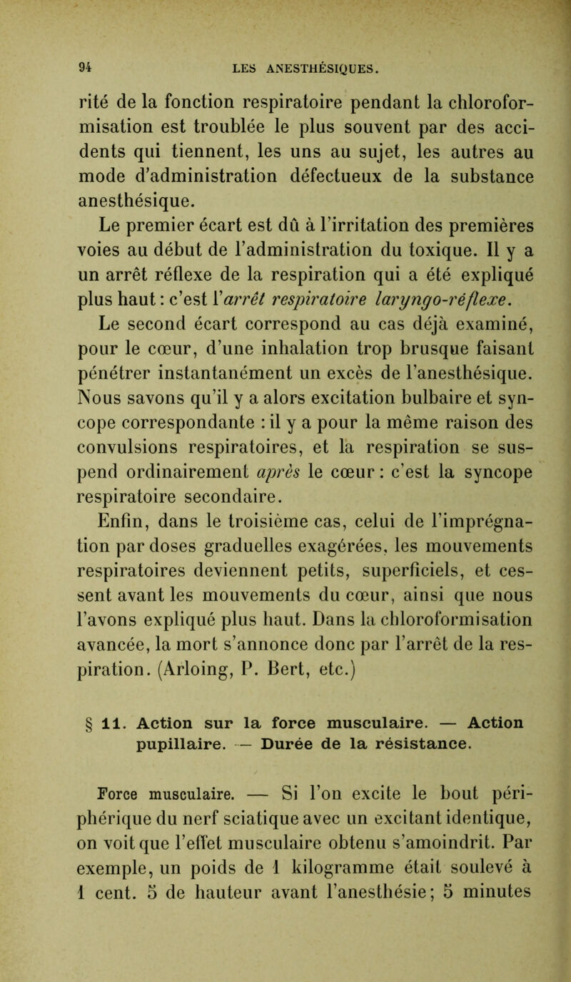 rité de la fonction respiratoire pendant la chlorofor- misation est troublée le plus souvent par des acci- dents qui tiennent, les uns au sujet, les autres au mode d’administration défectueux de la substance anesthésique. Le premier écart est dû à l’irritation des premières voies au début de l’administration du toxique. Il y a un arrêt réflexe de la respiration qui a été expliqué plus haut : c’est Varrêt respiratoire laryngo-réflexe. Le second écart correspond au cas déjà examiné, pour le cœur, d’une inhalation trop brusque faisant pénétrer instantanément un excès de l’anesthésique. Nous savons qu’il y a alors excitation bulbaire et syn- cope correspondante : il y a pour la même raison des convulsions respiratoires, et la respiration se sus- pend ordinairement après le cœur : c’est la syncope respiratoire secondaire. Enfin, dans le troisième cas, celui de l’imprégna- tion par doses graduelles exagérées, les mouvements respiratoires deviennent petits, superficiels, et ces- sent avant les mouvements du cœur, ainsi que nous l’avons expliqué plus haut. Dans la chloroformisation avancée, la mort s’annonce donc par l’arrêt de la res- piration. (Arloing, P. Bert, etc.) § 11. Action sur la force musculaire. — Action pupillaire. — Durée de la résistance. Force musculaire. — Si l’on excite le bout péri- phérique du nerf sciatique avec un excitant identique, on voit que l’effet musculaire obtenu s’amoindrit. Par exemple, un poids de 1 kilogramme était soulevé à 1 cent. 5 de hauteur avant l’anesthésie; 5 minutes