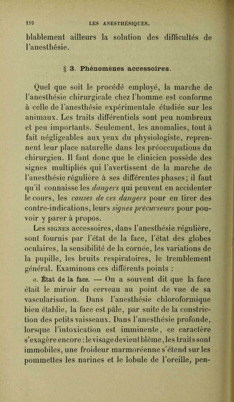 blablement ailleurs la solution des difficultés de l’anesthésie. § 3. Phénomènes accessoires. Quel que soit le procédé employé, la marche de l’anesthésie chirurgicale chez l’homme est conforme à celle de l’anesthésie expérimentale étudiée sur les animaux. Les traits différentiels sont peu nombreux et peu importants. Seulement, les anomalies, tout à fait négligeables aux yeux du physiologiste, repren- nent leur place naturelle dans les préoccupations du chirurgien. Il faut donc que le clinicien possède des signes multipliés qui l’avertissent de la marche de l’anesthésie régulière à ses différentes phases ; il faut qu’il connaisse les dangers qui peuvent en accidenter le cours, les causes de ces dangers pour en tirer des contre-indications, leurs signes précurseurs pour pou- voir y parer à propos. Les signes accessoires, dans l’anesthésie régulière, sont fournis par l’état de la face, l’état des globes oculaires, la sensibilité de la cornée, les variations de la pupille, les bruits respiratoires, le tremblement général. Examinons ces différents points : a. État de la face. — On a souvent dit que la face était le miroir du cerveau au point de vue de sa vascularisation. Dans l’anesthésie chloroformique bien établie, la face est pâle, par suite de la constric- tion des petits vaisseaux. Dans l’anesthésie profonde, lorsque l’intoxication est imminente, ce caractère s’exagère encore : le visagedevient blême, les traits sont immobiles, une froideur marmoréenne s’étend sur les pommettes les narines et le lobule de l’oreille, pen-