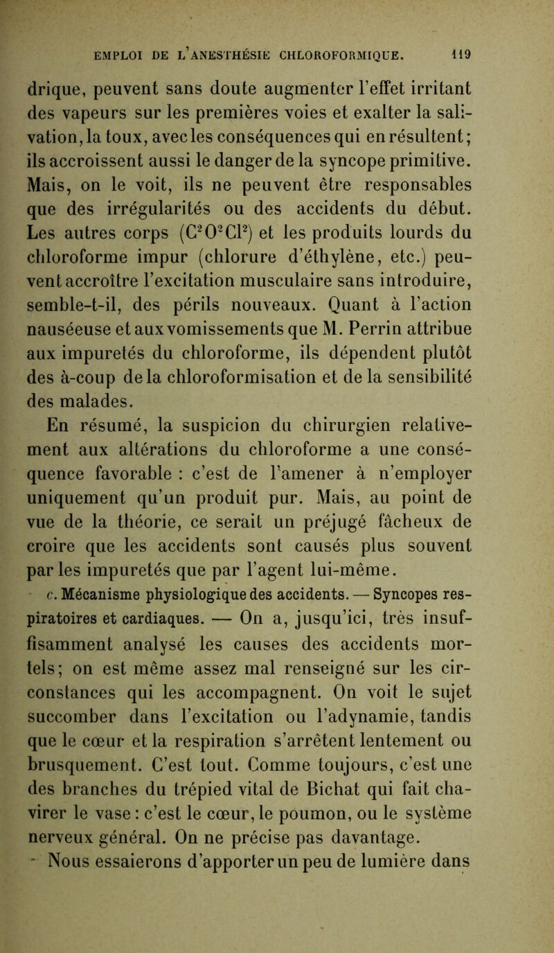 drique, peuvent sans doute augmenter l’effet irritant des vapeurs sur les premières voies et exalter la sali- vation, la toux, avec les conséquences qui en résultent; ils accroissent aussi le danger de la syncope primitive. Mais, on le voit, ils ne peuvent être responsables que des irrégularités ou des accidents du début. Les autres corps (C202C12) et les produits lourds du chloroforme impur (chlorure d’éthylène, etc.) peu- vent accroître l’excitation musculaire sans introduire, semble-t-il, des périls nouveaux. Quant à l’action nauséeuse et aux vomissements que M. Perrin attribue aux impuretés du chloroforme, ils dépendent plutôt des à-coup delà chloroformisation et delà sensibilité des malades. En résumé, la suspicion du chirurgien relative- ment aux altérations du chloroforme a une consé- quence favorable : c’est de l’amener à n’employer uniquement qu’un produit pur. Mais, au point de vue de la théorie, ce serait un préjugé fâcheux de croire que les accidents sont causés plus souvent parles impuretés que par l’agent lui-même. c. Mécanisme physiologique des accidents. — Syncopes res- piratoires et cardiaques. — On a, jusqu’ici, très insuf- fisamment analysé les causes des accidents mor- tels; on est même assez mal renseigné sur les cir- constances qui les accompagnent. On voit le sujet succomber dans l’excitation ou l’adynamie, tandis que le cœur et la respiration s’arrêtent lentement ou brusquement. C’est tout. Comme toujours, c’est une des branches du trépied vital de Bichat qui fait cha- virer le vase : c’est le cœur, le poumon, ou le système nerveux général. On ne précise pas davantage. ■ Nous essaierons d’apporter un peu de lumière dans