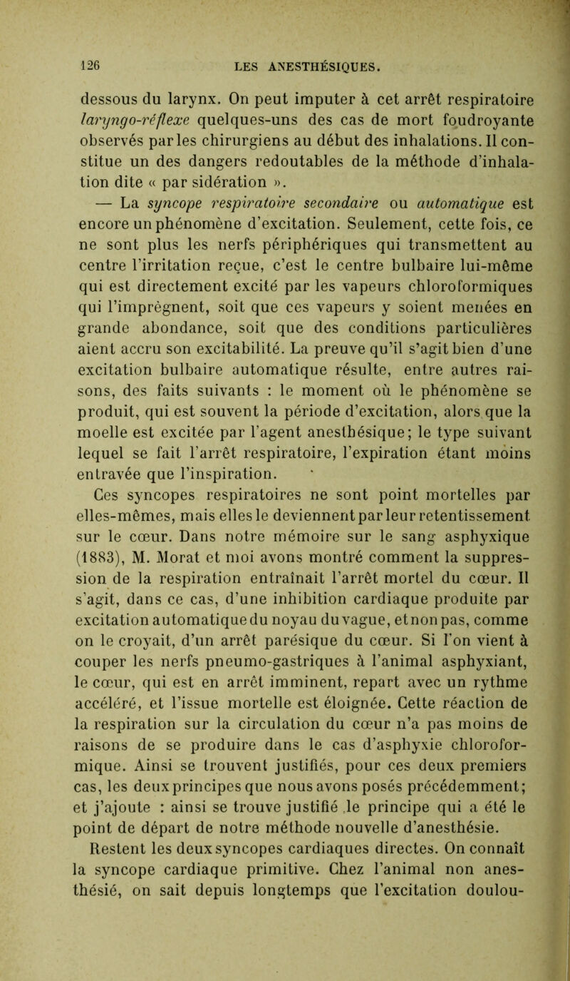 dessous du larynx. On peut imputer à cet arrêt respiratoire laryngo-réflexe quelques-uns des cas de mort foudroyante observés parles chirurgiens au début des inhalations. Il con- stitue un des dangers redoutables de la méthode d’inhala- tion dite « par sidération ». — La syncope respiratoire secondaire ou automatique est encore un phénomène d’excitation. Seulement, cette fois, ce ne sont plus les nerfs périphériques qui transmettent au centre l’irritation reçue, c’est le centre bulbaire lui-même qui est directement excité par les vapeurs chloroformiques qui l’imprègnent, soit que ces vapeurs y soient menées en grande abondance, soit que des conditions particulières aient accru son excitabilité. La preuve qu’il s’agit bien d’une excitation bulbaire automatique résulte, entre autres rai- sons, des faits suivants : le moment où le phénomène se produit, qui est souvent la période d’excitation, alors que la moelle est excitée par l’agent anesthésique; le type suivant lequel se fait l’arrêt respiratoire, l’expiration étant moins entravée que l’inspiration. Ces syncopes respiratoires ne sont point mortelles par elles-mêmes, mais elles le deviennent par leur retentissement sur le cœur. Dans notre mémoire sur le sang asphyxique (1883), M. Morat et moi avons montré comment la suppres- sion de la respiration entraînait l’arrêt mortel du cœur. Il s’agit, dans ce cas, d’une inhibition cardiaque produite par excitation automatique du noyau duvague, etnonpas, comme on le croyait, d’un arrêt parésique du cœur. Si l’on vient à couper les nerfs pneumo-gastriques à l’animal asphyxiant, le cœur, qui est en arrêt imminent, repart avec un rythme accéléré, et l’issue mortelle est éloignée. Cette réaction de la respiration sur la circulation du cœur n’a pas moins de raisons de se produire dans le cas d’asphyxie chlorofor- mique. Ainsi se trouvent justifiés, pour ces deux premiers cas, les deuxprincipes que nous avons posés précédemment; et j’ajoute : ainsi se trouve justifié le principe qui a été le point de départ de notre méthode nouvelle d’anesthésie. Restent les deux syncopes cardiaques directes. On connaît la syncope cardiaque primitive. Chez l’animal non anes- thésié, on sait depuis longtemps que l’excitation doulou-