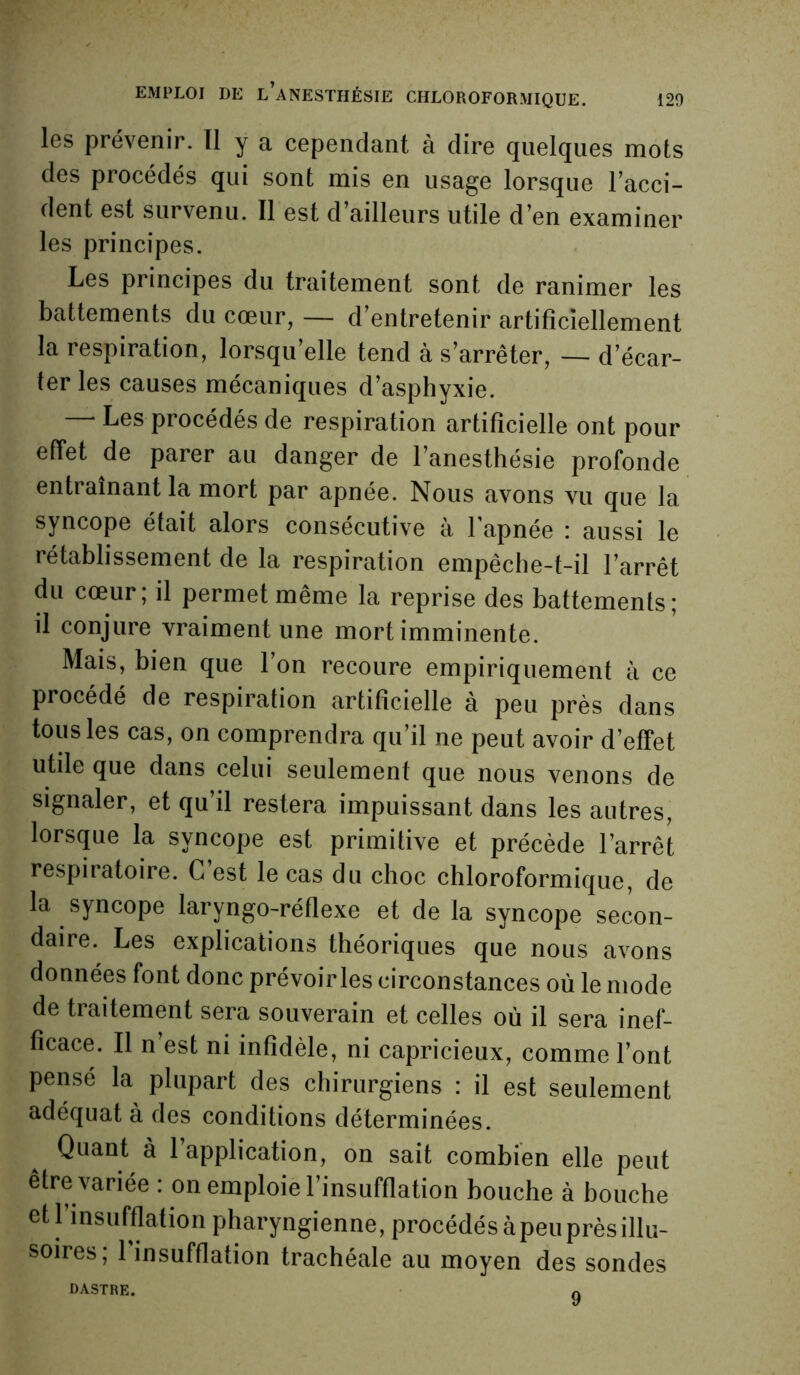 les prévenir. 11 y a cependant à dire quelques mots des procédés qui sont mis en usage lorsque l’acci- dent est survenu. Il est d’ailleurs utile d’en examiner les principes. Les principes du traitement sont de ranimer les battements du cœur, — d’entretenir artificiellement la respiration, lorsqu’elle tend à s’arrêter, — d’écar- ter les causes mécaniques d’asphyxie. — Les procédés de respiration artificielle ont pour effet de parer au danger de l’anesthésie profonde entraînant la mort par apnée. Nous avons vu que la syncope était alors consécutive à 1 apnée ; aussi le rétablissement de la respiration empêche-t-il l’arrêt du cœur; il permet même la reprise des battements; il conjure vraiment une mort imminente. Mais, bien que l’on recoure empiriquement à ce procédé de respiration artificielle à peu près dans tous les cas, on comprendra qu’il ne peut avoir d’effet utile que dans celui seulement que nous venons de signaler, et qu’il restera impuissant dans les autres, lorsque la syncope est primitive et précède l’arrêt respiratoire. G est le cas du choc chloroformique, de la syncope laryngo-réflexe et de la syncope secon- daire. Les explications théoriques que nous avons données font donc prévoiries circonstances où le mode de traitement sera souverain et celles où il sera inef- ficace. Il n’est ni infidèle, ni capricieux, comme l’ont pensé la plupart des chirurgiens : il est seulement adéquat à des conditions déterminées. Quant à l’application, on sait combien elle peut être variée : on emploie l’insufflation bouche à bouche et 1 insufflation pharyngienne, procédés àpeu près illu- soires; 1 insufflation trachéale au moyen des sondes DASTRE. 0