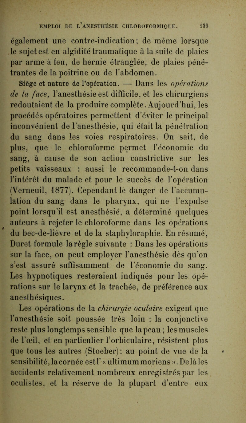 également une contre-indication; de même lorsque le sujet est en algidité traumatique à la suite de plaies par arme à feu, de hernie étranglée, de plaies péné- trantes de la poitrine ou de l’abdomen. Siège et nature de l’opération. — Dans les opérations de la face, l’anesthésie est difficile, et les chirurgiens redoutaient de la produire complète. Aujourd’hui, les procédés opératoires permettent d’éviter le principal inconvénient de l’anesthésie, qui était la pénétration du sang dans les voies respiratoires. On sait, de plus, que le chloroforme permet l’économie du sang, à cause de son action constrictive sur les petits vaisseaux : aussi le recommande-t-on dans l’intérêt du malade et pour le succès de l’opération (Verneuil, 1877). Cependant le danger de l’accumu- lation du sang dans le pharynx, qui ne l’expulse point lorsqu’il est anesthésié, a déterminé quelques auteurs à rejeter le chloroforme dans les opérations du bec-de-lièvre et de la staphyloraphie. En résumé, Duret formule la règle suivante : Dans les opérations sur la face, on peut employer l’anesthésie dès qu’on s’est assuré suffisamment de l’économie du sang. Les hypnotiques resteraient indiqués pour les opé- rations sur le larynx et la trachée, de préférence aux anesthésiques. Les opérations de la chirurgie oculaire exigent que l’anesthésie soit poussée très loin : la conjonctive reste plus longtemps sensible que la peau; les muscles de l’œil, et en particulier l’orbiculaire, résistent plus que tous les autres (Stoeber) ; au point de vue de la sensibilité, la cornée estl’ « ultimummoriens ». Delà les accidents relativement nombreux enregistrés par les oculistes, et la réserve de la plupart d’entre eux