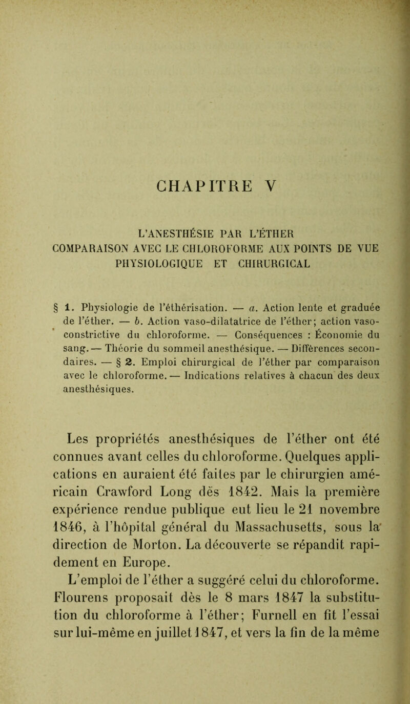 CHAPITRE Y L’ANESTHÉSIE PAR L’ÉTHER COMPARAISON AVEC LE CHLOROFORME AUX POINTS DE VUE PHYSIOLOGIQUE ET CHIRURGICAL § 1. Physiologie de l’éthérisation. — a. Action lente et graduée de l’éther. — 6. Action vaso-dilatatrice de l’éther; action vaso- constrictive du chloroforme. — Conséquences : Économie du sang.— Théorie du sommeil anesthésique. — Différences secon- daires. — § 2. Emploi chirurgical de l’éther par comparaison avec le chloroforme.— Indications relatives à chacun des deux anesthésiques. Les propriétés anesthésiques de l’éther ont été connues avant celles du chloroforme. Quelques appli- cations en auraient été faites par le chirurgien amé- ricain Crawford Long dès 1842. Mais la première expérience rendue publique eut lieu le 21 novembre 1846, à l’hôpital général du Massachusetts, sous la' direction de Morton. La découverte se répandit rapi- dement en Europe. L’emploi de l’éther a suggéré celui du chloroforme. Flourens proposait dès le 8 mars 1847 la substitu- tion du chloroforme à l’éther; Furnell en fit l’essai sur lui-même en juillet 1847, et vers la fin de la même