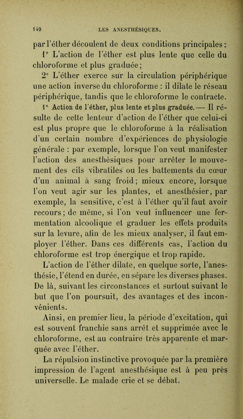 par l’éther découlent de deux conditions principales: 1° L’action de l’éther est plus lente que celle du chloroforme et plus graduée ; 2° L’éther exerce sur la circulation périphérique une action inverse du chloroforme : il dilate le réseau périphérique, tandis que le chloroforme le contracte. 1° Action de l’éther, plus lente et plus graduée.— Il ré- sulte de cette lenteur d’action de l’éther que celui-ci est plus propre que le chloroforme à la réalisation d’un certain nombre d’expériences de physiologie générale : par exemple, lorsque l’on veut manifester l’action des anesthésiques pour arrêter le mouve- ment des cils vibratiles ou les battements du cœur d’un animal à sang froid ; mieux encore, lorsque l’on veut agir sur les plantes, et anesthésier, par exemple, la sensitive, c’est à l’éther qu’il faut avoir recours ; de même, si l’on veut influencer une fer- mentation alcoolique et graduer les effets produits sur la levure, afin de les mieux analyser, il faut em- ployer l’éther. Dans ces différents cas, Faction du chloroforme est trop énergique et trop rapide. L’action de l’éther dilate, en quelque sorte, l’anes- thésie, l’étend en durée, en sépare les diverses phases. De là, suivant les circonstances et surtout suivant le but que l’on poursuit, des avantages et des incon- vénients. Ainsi, en premier lieu, la période d’excitation, qui est souvent franchie sans arrêt et supprimée avec le chloroforme, est au contraire très apparente et mar- quée avec l’éther. La répulsion instinctive provoquée par la première impression de l’agent anesthésique est à peu près universelle. Le malade crie et se débat.