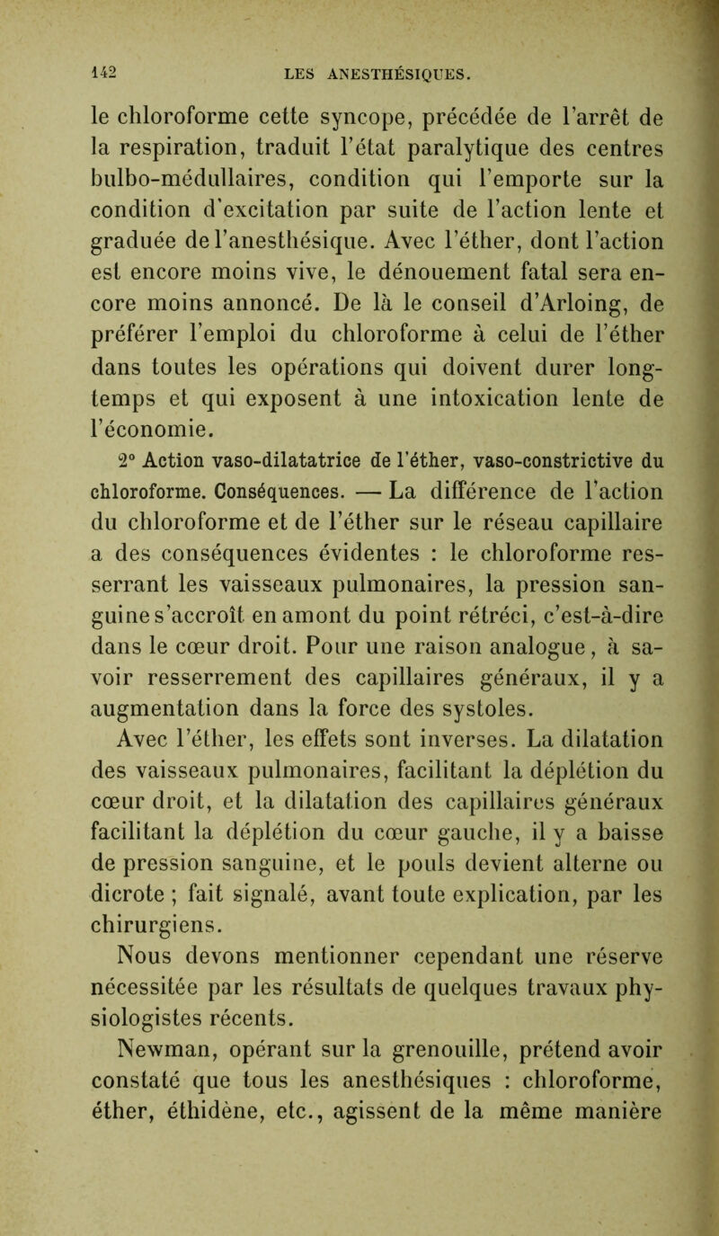 le chloroforme cette syncope, précédée de l’arrêt de la respiration, traduit l’état paralytique des centres bulbo-médullaires, condition qui l’emporte sur la condition d’excitation par suite de l’action lente et graduée de l’anesthésique. Avec l’éther, dont l’action est encore moins vive, le dénouement fatal sera en- core moins annoncé. De là le conseil d’Arloing, de préférer l’emploi du chloroforme à celui de l’éther dans toutes les opérations qui doivent durer long- temps et qui exposent à une intoxication lente de l’économie. 2° Action vaso-dilatatrice de l’éther, vaso-constrictive du chloroforme. Conséquences. — La différence de Faction du chloroforme et de l’éther sur le réseau capillaire a des conséquences évidentes : le chloroforme res- serrant les vaisseaux pulmonaires, la pression san- guine s’accroît en amont du point rétréci, c’est-à-dire dans le cœur droit. Pour une raison analogue, à sa- voir resserrement des capillaires généraux, il y a augmentation dans la force des systoles. Avec l’éther, les effets sont inverses. La dilatation des vaisseaux pulmonaires, facilitant la déplétion du cœur droit, et la dilatation des capillaires généraux facilitant la déplétion du cœur gauche, il y a baisse de pression sanguine, et le pouls devient alterne ou dicrote ; fait signalé, avant toute explication, par les chirurgiens. Nous devons mentionner cependant une réserve nécessitée par les résultats de quelques travaux phy- siologistes récents. Newman, opérant sur la grenouille, prétend avoir constaté que tous les anesthésiques : chloroforme, éther, éthidène, etc., agissent de la même manière