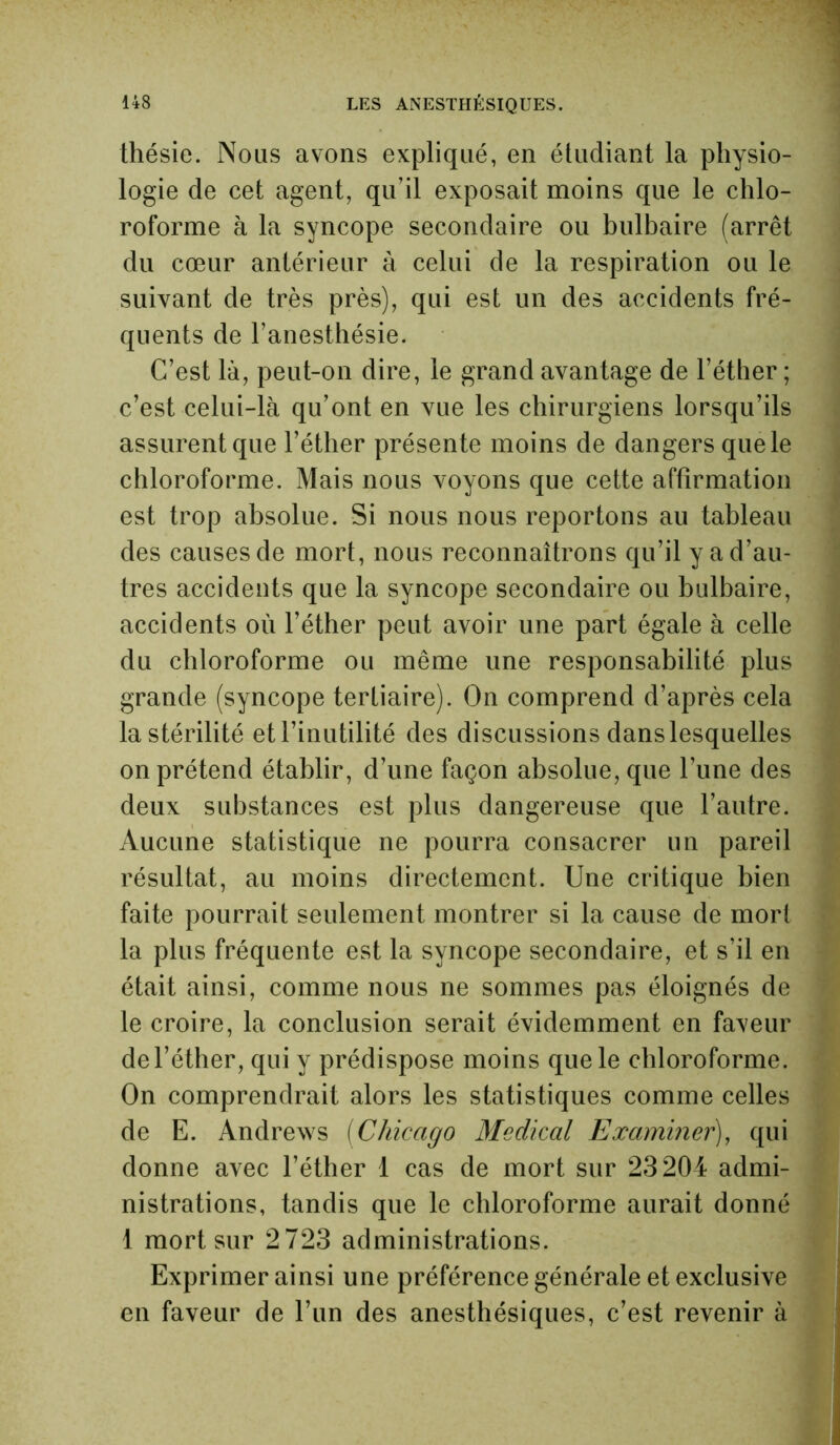 thésie. Nous avons expliqué, en étudiant la physio- logie de cet agent, qu’il exposait moins que le chlo- roforme à la syncope secondaire ou bulbaire (arrêt du cœur antérieur à celui de la respiration ou le suivant de très près), qui est un des accidents fré- quents de l’anesthésie. C’est là, peut-on dire, le grand avantage de l’éther ; c’est celui-là qu’ont en vue les chirurgiens lorsqu’ils assurent que l’éther présente moins de dangers que le chloroforme. Mais nous voyons que cette affirmation est trop absolue. Si nous nous reportons au tableau des causes de mort, nous reconnaîtrons qu’il y a d’au- tres accidents que la syncope secondaire ou bulbaire, accidents où l’éther peut avoir une part égale à celle du chloroforme ou même une responsabilité plus grande (syncope tertiaire). On comprend d’après cela la stérilité et l’inutilité des discussions dans lesquelles on prétend établir, d’une façon absolue, que l’une des deux substances est plus dangereuse que l’autre. Aucune statistique ne pourra consacrer un pareil résultat, au moins directement. Une critique bien faite pourrait seulement montrer si la cause de mort la plus fréquente est la syncope secondaire, et s’il en était ainsi, comme nous ne sommes pas éloignés de le croire, la conclusion serait évidemment en faveur de l’éther, qui y prédispose moins que le chloroforme. On comprendrait alors les statistiques comme celles de E. Andrews (Chicago Médical Examiner), qui donne avec l’éther 1 cas de mort sur 23204 admi- nistrations, tandis que le chloroforme aurait donné 1 mort sur 2723 administrations. Exprimer ainsi une préférence générale et exclusive en faveur de l’un des anesthésiques, c’est revenir à