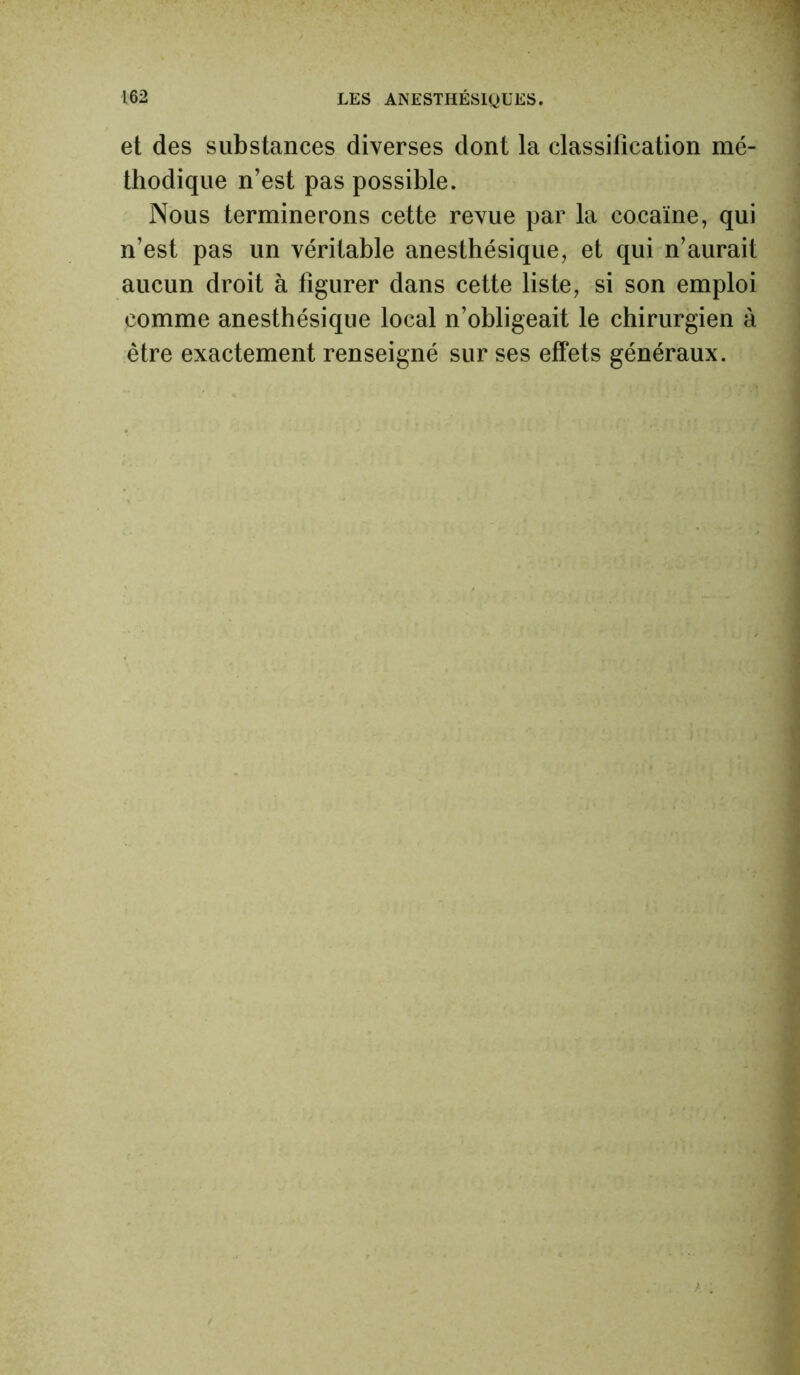 et des substances diverses dont la classification mé- thodique n’est pas possible. Nous terminerons cette revue par la cocaïne, qui n’est pas un véritable anesthésique, et qui n’aurait aucun droit à figurer dans cette liste, si son emploi comme anesthésique local n’obligeait le chirurgien à être exactement renseigné sur ses effets généraux.