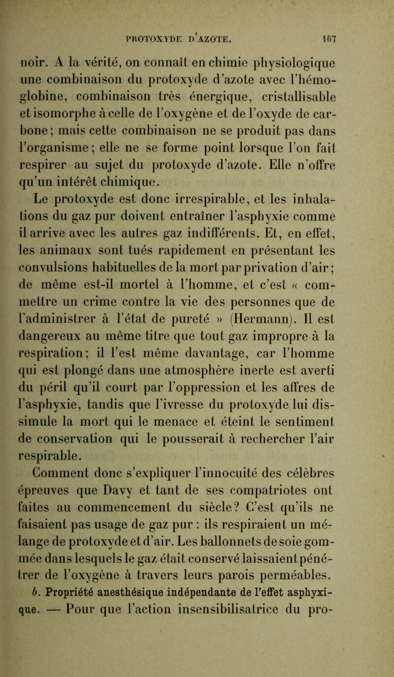 noir. A la vérité, on connaît en chimie physiologique une combinaison du protoxyde d’azote avec l'hémo- globine, combinaison très énergique, cristallisable et isomorphe à celle de l'oxygène et de l’oxyde de car- bone ; mais cette combinaison ne se produit pas dans l’organisme ; elle ne se forme point lorsque l’on fait respirer au sujet du protoxyde d’azote. Elle n’offre qu’un intérêt chimique. Le protoxyde est donc irrespirable, et les inhala- tions du gaz pur doivent entraîner l’asphyxie comme il arrive avec les autres gaz indifférents. Et, en effet, les animaux sont tués rapidement en présentant les convulsions habituelles de la mort par privation d’air; de même est-il mortel à l’homme, et c’est « com- mettre un crime contre la vie des personnes que de l’administrer à l’état de pureté » (Hermann). 11 est dangereux au même titre que tout gaz impropre à la respiration; il l’est même davantage, car l’homme qui est plongé dans une atmosphère inerte est averti du péril qu’il court par l’oppression et les affres de l’asphyxie, tandis que l’ivresse du protoxyde lui dis- simule la mort qui le menace et éteint le sentiment de conservation qui le pousserait à rechercher l’air respirable. Comment donc s’expliquer l’innocuité des célèbres épreuves que Davy et tant de ses compatriotes ont faites au commencement du siècle? C’est qu’ils ne faisaient pas usage de gaz pur : ils respiraient un mé- lange de protoxyde et d’air. Les ballonnets de soie gom- mée dans lesquels le gaz était conservé laissaient péné- trer de l’oxygène à travers leurs parois perméables. b. Propriété anesthésique indépendante de l’effet asphyxi- que. — Pour que l’action insensibilisatrice du pro-