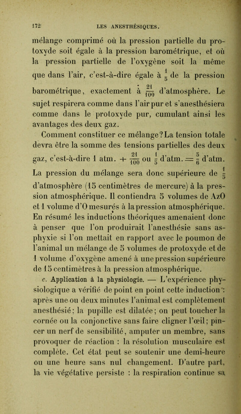 mélange comprimé où la pression partielle du pro- toxyde soit égale à la pression barométrique, et où la pression partielle de l’oxygène soit la même que dans l’air, c’est-à-dire égale à 5 de la pression barométrique, exactement à ^ d’atmosphère. Le sujet respirera comme dans l’air pur et s’anesthésiera comme dans le protoxyde pur, cumulant ainsi les avantages des deux gaz. Comment constituer ce mélange?La tension totale devra être la somme des tensions partielles des deux gaz, c’est-à-dire 1 atm. -h ïôô 011 g d’atm.^z - d’atm. La pression du mélange sera donc supérieure de g d’atmosphère (15 centimètres de mercure) à la pres- sion atmosphérique. Il contiendra 5 volumes de AzO et 1 volume d’O mesurés à la pression atmosphérique. En résumé les inductions théoriques amenaient donc à penser que l’on produirait l’anesthésie sans as- phyxie si l’on mettait en rapport avec le poumon de l’animal un mélange de 5 volumes de protoxyde et de 1 volume d’oxygène amené à une pression supérieure de 15 centimètres à la pression atmosphérique. c. Application à la physiologie. — L’expérience phy- siologique a vérifié de point en point cette induction': après une ou deux minutes l’animal est complètement anesthésié : la pupille est dilatée ; on peut toucher la cornée ou la conjonctive sans faire cligner l’œil; pin- cer un nerf de sensibilité, amputer un membre, sans provoquer de réaction : la résolution musculaire est complète. Cet état peut se soutenir une demi-heure ou une heure sans nul changement. D’autre part, la vie végétative persiste : la respiration continue sa.