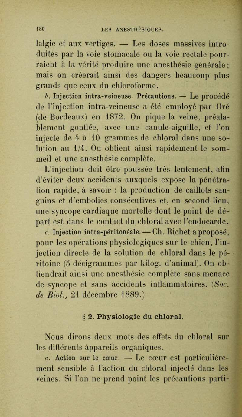 lalgie et aux vertiges. — Les doses massives intro- duites par la voie stomacale ou la voie rectale pour- raient à la vérité produire une anesthésie générale; mais on créerait ainsi des dangers beaucoup plus grands que ceux du chloroforme. b. Injection intra-veineuse. Précautions. — Le procédé de l’injection intra-veineuse a été employé par Oré (de Bordeaux) en 1872. On pique la veine, préala- blement gonflée, avec une canule-aiguille, et l’on injecte de 4 à 10 grammes de chloral dans une so- lution au 1/4. On obtient ainsi rapidement le som- meil et une anesthésie complète. L’injection doit être poussée très lentement, afin d’éviter deux accidents auxquels expose la pénétra- tion rapide, à savoir : la production de caillots san- guins et d’embolies consécutives et, en second lieu, une syncope cardiaque mortelle dont le point de dé- part est dans le contact du chloral avec l’endocarde. c. Injection intra-péritonéale. — Ch. Richet a proposé, pour les opérations physiologiques sur le chien, l’in- jection directe de la solution de chloral dans le pé- ritoine (5 décigrammes par kilog. d’animal). On ob- tiendrait ainsi une anesthésie complète sans menace de syncope et sans accidents inflammatoires. (Soc. de Biol., 21 décembre 1889.) § 2. Physiologie du chloral. Nous dirons deux mots des effets du chloral sur les différents àppareils organiques. a. Action sur le cœur. — Le cœur est particulière- ment sensible à l’action du chloral injecté dans les veines. Si l’on ne prend point les précautions parti-