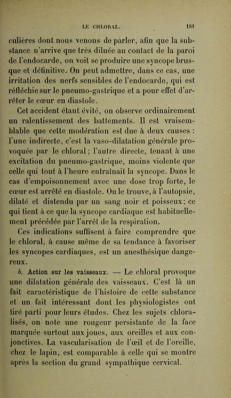 culières dont nous venons de parler, afin que la sub- stance n’arrive que très diluée au contact de la paroi de l’endocarde, on voit se produire une syncope brus- que et définitive. On peut admettre, dans ce cas, une irritation des nerfs sensibles de l’endocarde, qui est réfléchie sur le pneumo-gastrique et a pour effet d’ar- rêter le cœur en diastole. Cet accident étant évité, on observe ordinairement un ralentissement des battements. Il est vraisem- blable que cette modération est due à deux causes : l’une indirecte, c’est la vaso-dilatation générale pro- voquée par le chloral ; l’autre directe, tenant à une excitation du pneumo-gastrique, moins violente que celle qui tout à l’heure entraînait la syncope. Dans le cas d’empoisonnement avec une dose trop forte, le cœur est arrêté en diastole. On le trouve, à l’autopsie, dilaté et distendu par un sang noir et poisseux; ce qui tient à ce que la syncope cardiaque est habituelle- ment précédée par l’arrêt de la respiration. Ces indications suffisent à faire comprendre que le chloral, à cause même de sa tendance à favoriser les syncopes cardiaques, est un anesthésique dange- reux. b. Action sur les vaisseaux. — Le chloral provoque une dilatation générale des vaisseaux. C’est là un fait caractéristique de l’histoire de cette substance et un fait intéressant dont les physiologistes ont tiré parti pour leurs études. Chez les sujets chlora- lisés, on note une rougeur persistante de la face marquée surtout aux joues, aux oreilles et aux con- jonctives. La vascularisation de l’œil et de l’oreille, chez le lapin, est comparable à celle qui se montre après la section du grand sympathique cervical.