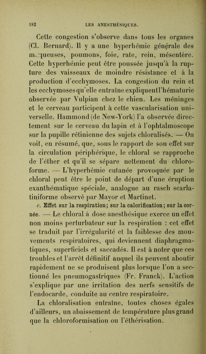 Cette congestion s’observe dans tous les organes (Cl. Bernard). Il y a une hyperhémie générale des moqueuses, poumons, foie, rate, rein, mésentère. Cette hyperhémie peut être poussée jusqu’à la rup- ture des vaisseaux de moindre résistance et à la production d’ecchymoses. La congestion du rein et les ecchymoses qu’elle entraîne expliquentl’hématurie observée par Yulpian chez le chien. Les méninges et le cerveau participent à cette vascularisation uni- verselle. Hammond (de New-York) l’a observée direc- tement sur le cerveau du lapin et à l’ophtalmoscope sur la pupille rétinienne des sujets chloralisés. — On voit, en résumé, que, sous le rapport de son effet sur la circulation périphérique, le chloral se rapproche de l’éther et qu'il se sépare nettement du chloro- forme. — L’hyperhémie cutanée provoquée par le chloral peut être le point de départ d’une éruption exanthématique spéciale, analogue au rasch scarla- tiniforme observé par Mayor et Martinet. c. Effet sur la respiration; sur la calorification; sur la cor- née. — Le chloral à dose anesthésique exerce un effet non moins perturbateur sur la respiration : cet effet se traduit par l’irrégularité et la faiblesse des mou- vements respiratoires, qui deviennent diaphragma- tiques, superficiels et saccadés. Il est à noter que ces troubles et l’arrêt définitif auquel ils peuvent aboutir rapidement ne se produisent plus lorsque l’on a sec- tionné les pneumogastriques (Fr. Franck). L’action s’explique par une irritation des nerfs sensitifs de l’endocarde, conduite au centre respiratoire. La chloralisation entraîne, toutes choses égales d’ailleurs, un abaissement de température plus grand que la chloroformisation ou l’éthérisation.