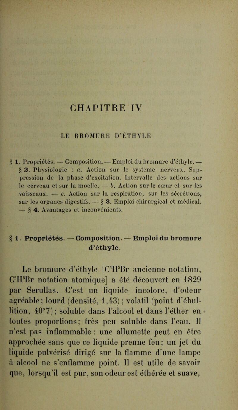 CHAPITRE IV LE BROMURE D’ÉTHYLE § 1. Propriétés. — Composition. — Emploi du bromure d’éthyle. — § 2. Physiologie : a. Action sur le système nerveux. Sup- pression de la phase d’excitation. Intervalle des actions sur le cerveau et sur la moelle. — b. Action sur le cœur et sur les vaisseaux. — c. Action sur la respiration, sur les sécrétions, sur les organes digestifs. — § 3. Emploi chirurgical et médical. — § 4. Avantages et inconvénients. § 1. Propriétés. — Composition. — Emploi du bromure d’éthyle. Le bromure d’éthyle [C4H5Br ancienne notation, C2H5Br notation atomique] a été découvert en 1829 par Serullas. C’est un liquide incolore, d’odeur agréable; lourd (densité, 1,43) ; volatil (point d’ébul- lition, 40°7) ; soluble dans l’alcool et dans l’éther en toutes proportions; très peu soluble dans l’eau. 11 n’est pas inflammable : une allumette peut en être approchée sans que ce liquide prenne feu; un jet du liquide pulvérisé dirigé sur la flamme d’une lampe à alcool ne s’enflamme point. Il est utile de savoir que, lorsqu’il est pur, son odeur est éthérée et suave,