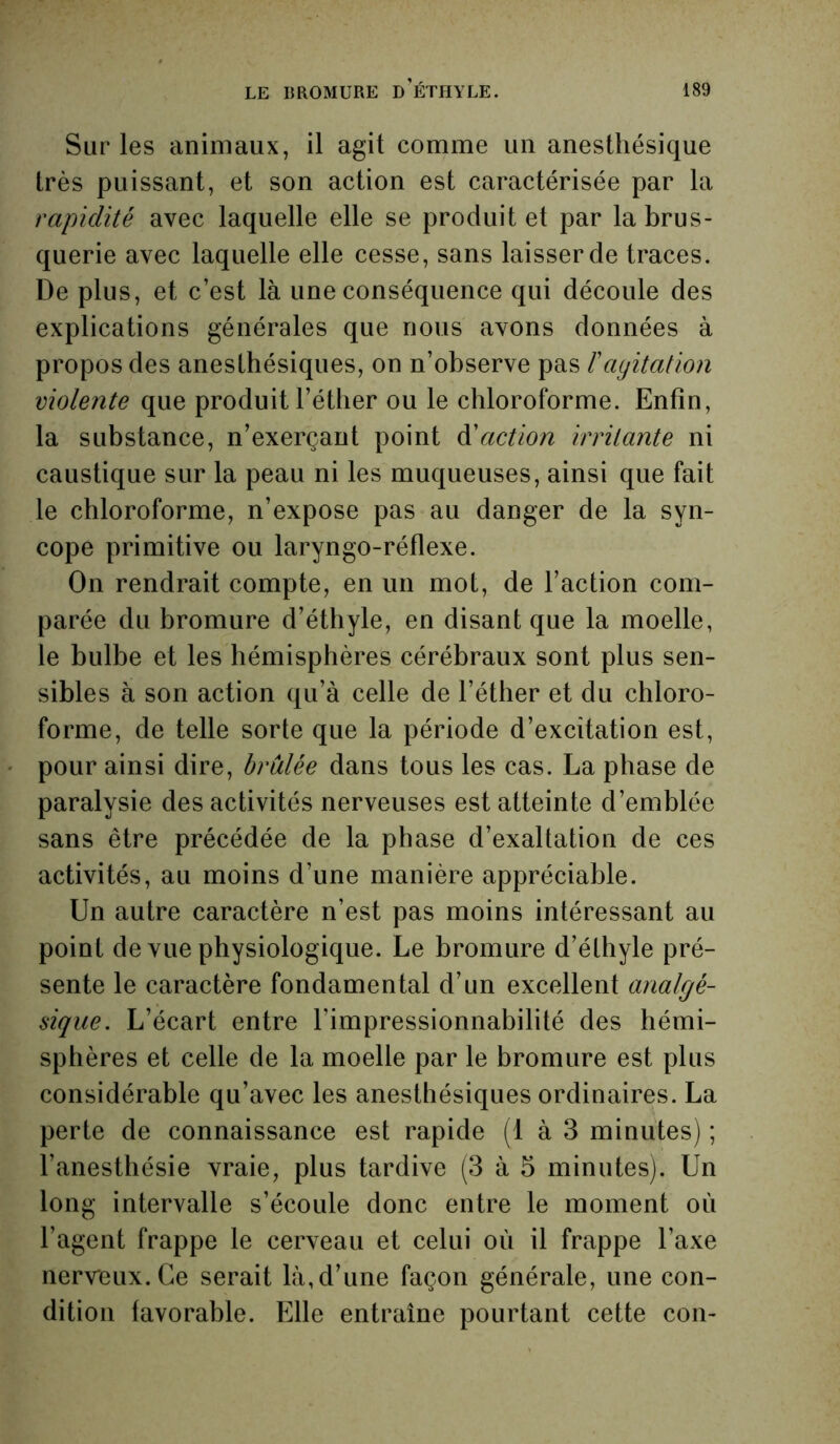 Sur les animaux, il agit comme un anesthésique très puissant, et son action est caractérisée par la rapidité avec laquelle elle se produit et par la brus- querie avec laquelle elle cesse, sans laisser de traces. De plus, et c’est là une conséquence qui découle des explications générales que nous avons données à propos des anesthésiques, on n’observe pas T agitation violente que produit l’éther ou le chloroforme. Enfin, la substance, n’exerçant point faction irritante ni caustique sur la peau ni les muqueuses, ainsi que fait le chloroforme, n’expose pas au danger de la syn- cope primitive ou laryngo-réflexe. On rendrait compte, en un mot, de l’action com- parée du bromure d’éthyle, en disant que la moelle, le bulbe et les hémisphères cérébraux sont plus sen- sibles à son action qu’à celle de l’éther et du chloro- forme, de telle sorte que la période d’excitation est, pour ainsi dire, brûlée dans tous les cas. La phase de paralysie des activités nerveuses est atteinte d’emblée sans être précédée de la phase d’exaltation de ces activités, au moins d’une manière appréciable. Un autre caractère n’est pas moins intéressant au point de vue physiologique. Le bromure d’éthyle pré- sente le caractère fondamental d’un excellent analgé- sique. L’écart entre l’impressionnabilité des hémi- sphères et celle de la moelle par le bromure est plus considérable qu’avec les anesthésiques ordinaires. La perte de connaissance est rapide (1 à 3 minutes) ; l’anesthésie vraie, plus tardive (3 à 5 minutes). Un long intervalle s’écoule donc entre le moment ou l’agent frappe le cerveau et celui où il frappe l’axe nerreux.Ce serait là, d’une façon générale, une con- dition favorable. Elle entraîne pourtant cette con-