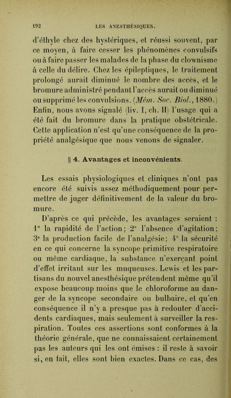 cFéthyle chez des hystériques, et réussi souvent, par ce moyen, à faire cesser les phénomènes convulsifs ou à faire passer les malades de la phase du clownisme à celle du délire. Chez les épileptiques, le traitement prolongé aurait diminué le nombre des accès, et le bromure administré pendant l’accès aurait ou diminué ou supprimé les convulsions. [Mém. Soc. Biol., 1880.) Enfin, nous avons signalé (liv. I, cb. II) l’usage qui a été fait du bromure dans la pratique obstétricale. Cette application n’est qu’une conséquence de la pro- priété analgésique que nous venons de signaler. § 4. Avantages et inconvénients. Les essais physiologiques et cliniques n’ont pas encore été suivis assez méthodiquement pour per- mettre de juger définitivement de la valeur du bro- mure. D’après ce qui précède, les avantages seraient : 1° la rapidité de l’action; 2° l’absence d’agitation; 3° la production facile de l’analgésie; 4° la sécurité en ce qui concerne la syncope primitive respiratoire ou même cardiaque, la substance n’exerçant point d’effet irritant sur les muqueuses. Lewis et les par- tisans du nouvel anesthésique prétendent même qu’il expose beaucoup moins que le chloroforme au dan- ger de la syncope secondaire ou bulbaire, et qu’en conséquence il n’y a presque pas à redouter d’acci- dents cardiaques, mais seulement à surveiller la res- piration. Toutes ces assertions sont conformes à la théorie générale, que ne connaissaient certainement pas les auteurs qui les ont émises : il reste à savoir si, en fait, elles sont bien exactes. Dans ce cas, des