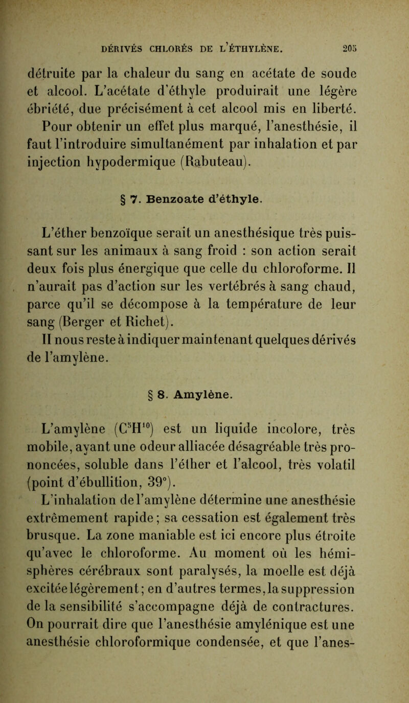 détruite par la chaleur du sang en acétate de soude et alcool. L’acétate d’éthyle produirait une légère ébriété, due précisément à cet alcool mis en liberté. Pour obtenir un effet plus marqué, l’anesthésie, il faut l’introduire simultanément par inhalation et par injection hypodermique (Rabuteau). § 7. Benzoate d’éthyle. L’éther benzoïque serait un anesthésique très puis- sant sur les animaux à sang froid : son action serait deux fois plus énergique que celle du chloroforme. Il n’aurait pas d’action sur les vertébrés à sang chaud, parce qu’il se décompose à la température de leur sang (Berger et Richet). II nous reste à indiquer maintenant quelques dérivés de l’amylène. § 8. Amylène. L’amylène (C5H10) est un liquide incolore, très mobile, ayant une odeur alliacée désagréable très pro- noncées, soluble dans l’éther et l’alcool, très volatil (point d’ébullition, 39°). L’inhalation del’amylène détermine une anesthésie extrêmement rapide ; sa cessation est également très brusque. La zone maniable est ici encore plus étroite qu’avec le chloroforme. Au moment où les hémi- sphères cérébraux sont paralysés, la moelle est déjà excitée légèrement; en d’autres termes, la suppression de la sensibilité s’accompagne déjà de contractures. On pourrait dire que l’anesthésie amylénique est une anesthésie chloroformique condensée, et que l’anes-