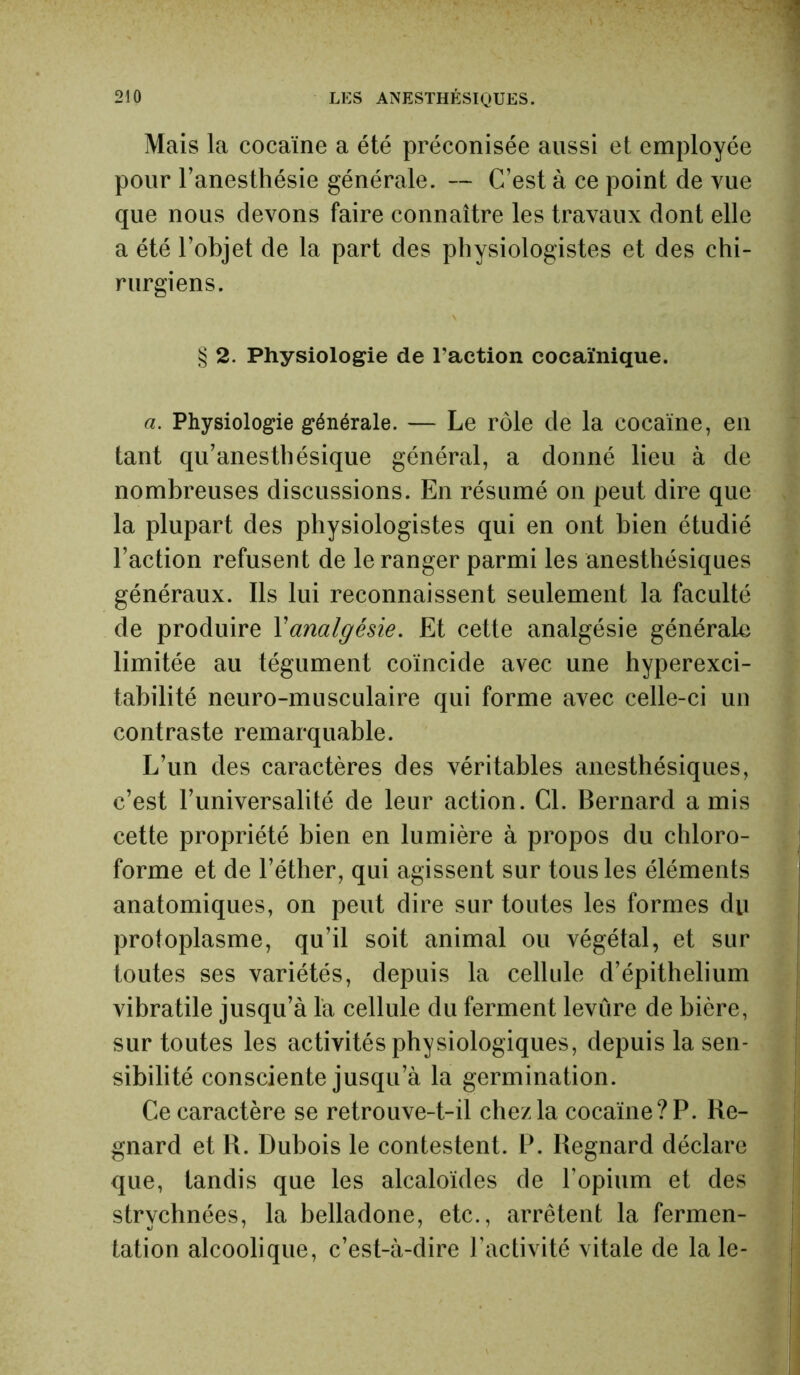 210 LES ANESTHÉSIQUES. Mais la cocaïne a été préconisée aussi et employée pour l’anesthésie générale. — C’est à ce point de vue que nous devons faire connaître les travaux dont elle a été l’objet de la part des physiologistes et des chi- rurgiens. § 2. Physiologie de l'action cocaïnique. a. Physiologie générale. — Le rôle de la cocaïne, en tant qu’anesthésique général, a donné lieu à de nombreuses discussions. En résumé on peut dire que la plupart des physiologistes qui en ont bien étudié l’action refusent de le ranger parmi les anesthésiques généraux. Ils lui reconnaissent seulement la faculté de produire Xanalgésie. Et cette analgésie générale limitée au tégument coïncide avec une hyperexci- tabilité neuro-musculaire qui forme avec celle-ci un contraste remarquable. L’un des caractères des véritables anesthésiques, c’est l’universalité de leur action. Cl. Bernard amis cette propriété bien en lumière à propos du chloro- forme et de l’éther, qui agissent sur tous les éléments anatomiques, on peut dire sur toutes les formes du protoplasme, qu’il soit animal ou végétal, et sur toutes ses variétés, depuis la cellule d’épithelium vibratile jusqu’à la cellule du ferment levure de bière, sur toutes les activités physiologiques, depuis la sen- sibilité consciente jusqu’à la germination. Ce caractère se retrouve-t-il chez la cocaïne? P. lie- gnard et R. Dubois le contestent. P. Regnard déclare que, tandis que les alcaloïdes de l'opium et des strychnées, la belladone, etc., arrêtent la fermen- tation alcoolique, c’est-à-dire l’activité vitale de la le-