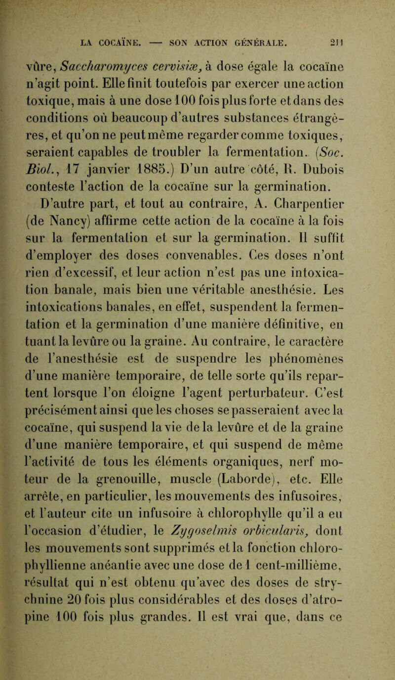 vûre, Saccharomyces cervisiæ, à dose égale la cocaïne n’agit point. Elle finit toutefois par exercer une action toxique , mais à une dose 100 fois plus forte et dans des conditions où beaucoup d’autres substances étrangè- res, et qu’on ne peut même regarder comme toxiques, seraient capables de troubler la fermentation. (Soc. Biol., 17 janvier 1885.) D’un autre côté, 11. Dubois conteste l’action de la cocaïne sur la germination. D’autre part, et tout au contraire, A. Charpentier (de Nancy) affirme cette action de la cocaïne à la fois sur la fermentalion et sur la germination. 11 suffit d’employer des doses convenables. Ces doses n’ont rien d’excessif, et leur action n’est pas une intoxica- tion banale, mais bien une véritable anesthésie. Les intoxications banales, en effet, suspendent la fermen- tation et la germination d’une manière définitive, en tuant la levûre ou la graine. Au contraire, le caractère de l’anesthésie est de suspendre les phénomènes d’une manière temporaire, de telle sorte qu’ils repar- tent lorsque l’on éloigne l’agent perturbateur. C’est précisément ainsi que les choses se passeraient avec la cocaïne, qui suspend la vie delà levûre et de la graine d’une manière temporaire, et qui suspend de même l’activité de tous les éléments organiques, nerf mo- teur de la grenouille, muscle (Laborde), etc. Elle arrête, en particulier, les mouvements des infusoires, et l’auteur cite un infusoire à chlorophylle qu’il a eu l’occasion d’étudier, le Zygoselmis orbiculciris, dont les mouvements sont supprimés et la fonction chloro- phyllienne anéantie avec une dose de 1 cent-millième, résultat qui n’est obtenu qu’avec des doses de stry- chnine 20 fois plus considérables et des doses d’atro-